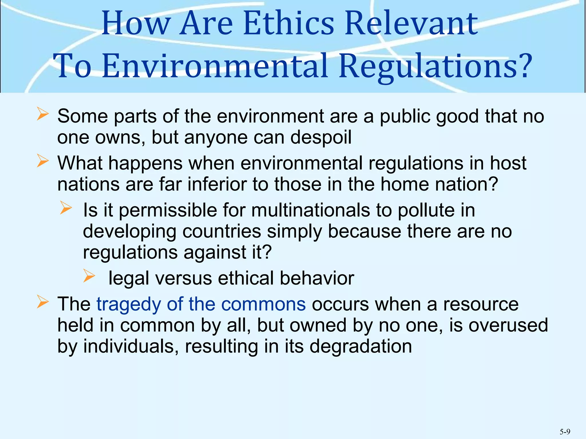 5-9
How Are Ethics Relevant
To Environmental Regulations?
 Some parts of the environment are a public good that no
one owns, but anyone can despoil
 What happens when environmental regulations in host
nations are far inferior to those in the home nation?
 Is it permissible for multinationals to pollute in
developing countries simply because there are no
regulations against it?
 legal versus ethical behavior
 The tragedy of the commons occurs when a resource
held in common by all, but owned by no one, is overused
by individuals, resulting in its degradation
 