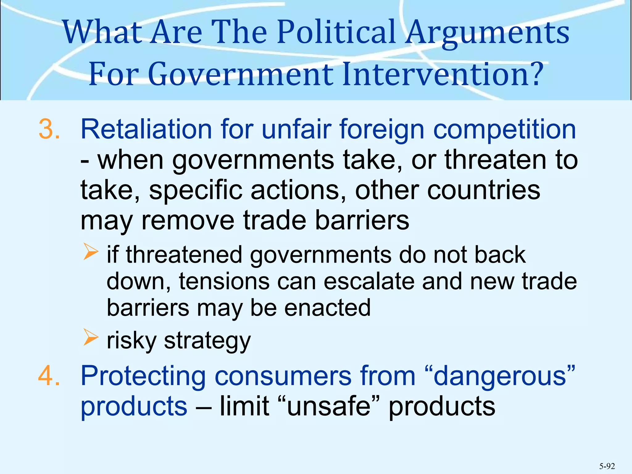 5-92
What Are The Political Arguments
For Government Intervention?
3. Retaliation for unfair foreign competition
- when governments take, or threaten to
take, specific actions, other countries
may remove trade barriers
 if threatened governments do not back
down, tensions can escalate and new trade
barriers may be enacted
 risky strategy
4. Protecting consumers from “dangerous”
products – limit “unsafe” products
 