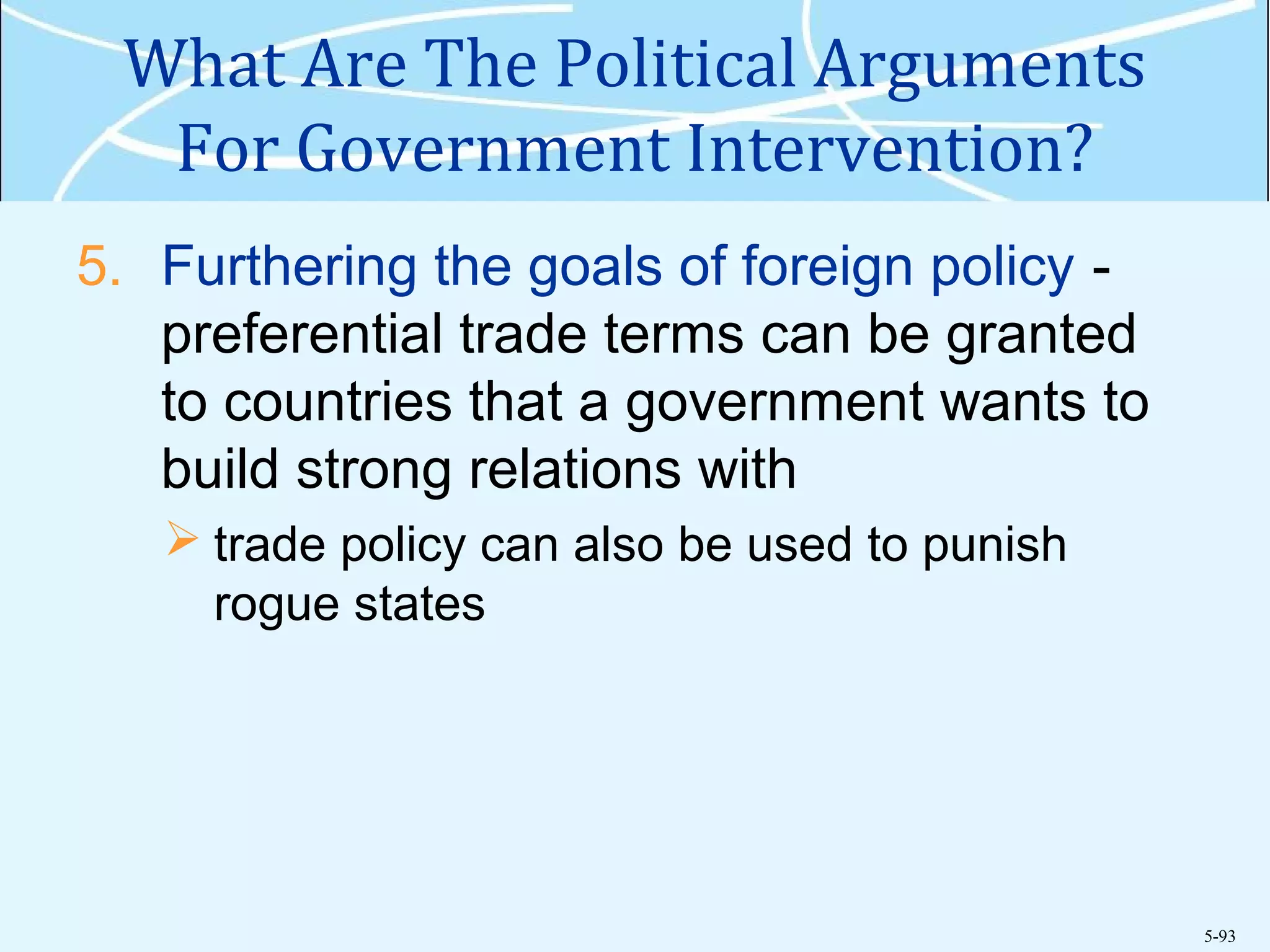 5-93
What Are The Political Arguments
For Government Intervention?
5. Furthering the goals of foreign policy -
preferential trade terms can be granted
to countries that a government wants to
build strong relations with
 trade policy can also be used to punish
rogue states
 