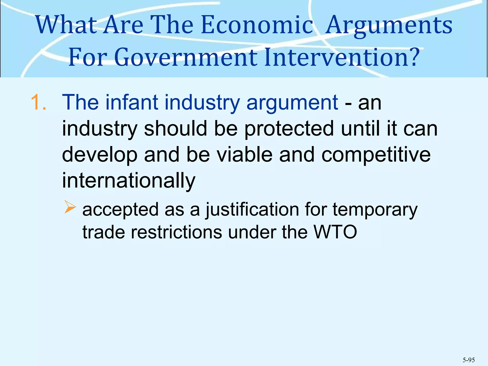 5-95
What Are The Economic Arguments
For Government Intervention?
1. The infant industry argument - an
industry should be protected until it can
develop and be viable and competitive
internationally
 accepted as a justification for temporary
trade restrictions under the WTO
 