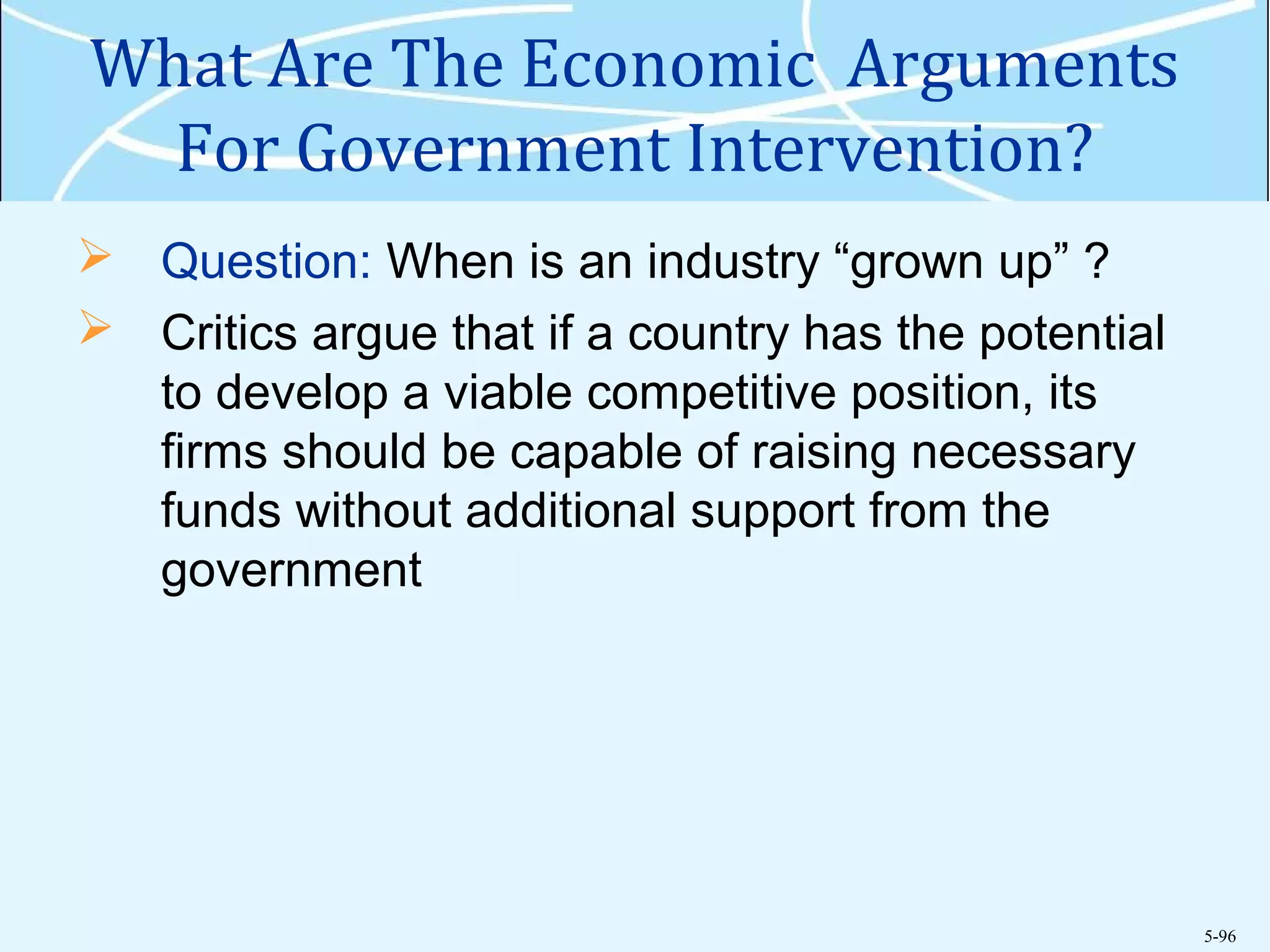 5-96
What Are The Economic Arguments
For Government Intervention?
 Question: When is an industry “grown up” ?
 Critics argue that if a country has the potential
to develop a viable competitive position, its
firms should be capable of raising necessary
funds without additional support from the
government
 