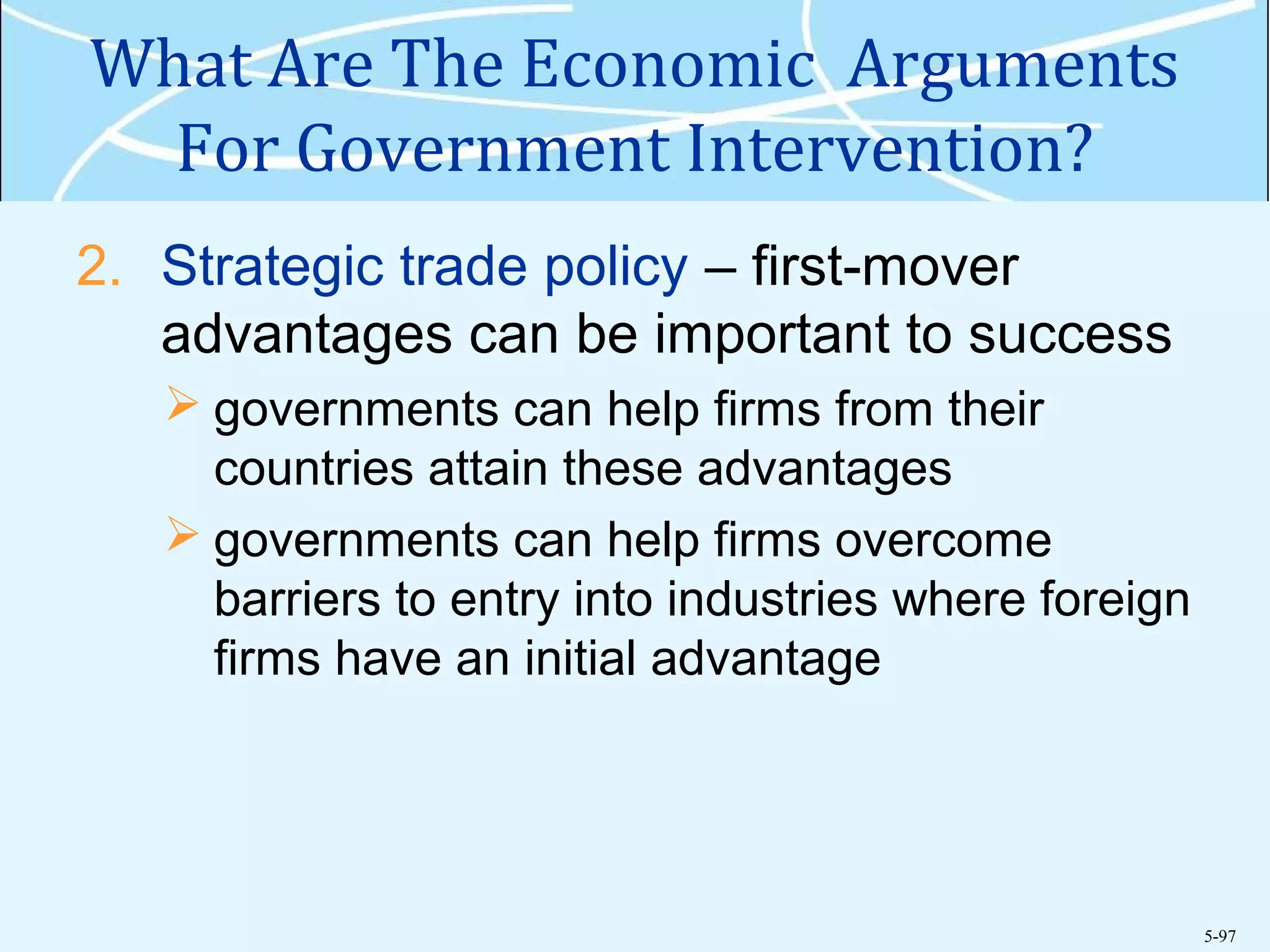 5-97
What Are The Economic Arguments
For Government Intervention?
2. Strategic trade policy – first-mover
advantages can be important to success
 governments can help firms from their
countries attain these advantages
 governments can help firms overcome
barriers to entry into industries where foreign
firms have an initial advantage
 