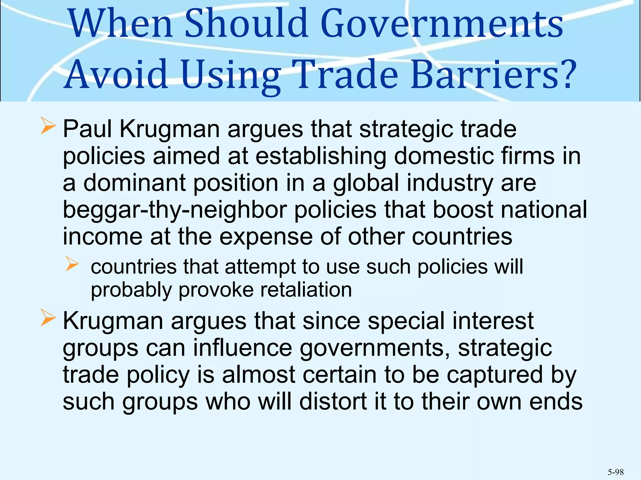 5-98
When Should Governments
Avoid Using Trade Barriers?
 Paul Krugman argues that strategic trade
policies aimed at establishing domestic firms in
a dominant position in a global industry are
beggar-thy-neighbor policies that boost national
income at the expense of other countries
 countries that attempt to use such policies will
probably provoke retaliation
 Krugman argues that since special interest
groups can influence governments, strategic
trade policy is almost certain to be captured by
such groups who will distort it to their own ends
 