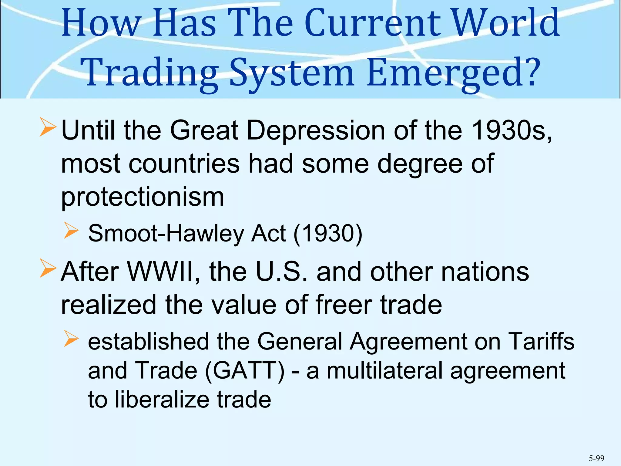 5-99
How Has The Current World
Trading System Emerged?
Until the Great Depression of the 1930s,
most countries had some degree of
protectionism
 Smoot-Hawley Act (1930)
After WWII, the U.S. and other nations
realized the value of freer trade
 established the General Agreement on Tariffs
and Trade (GATT) - a multilateral agreement
to liberalize trade
 