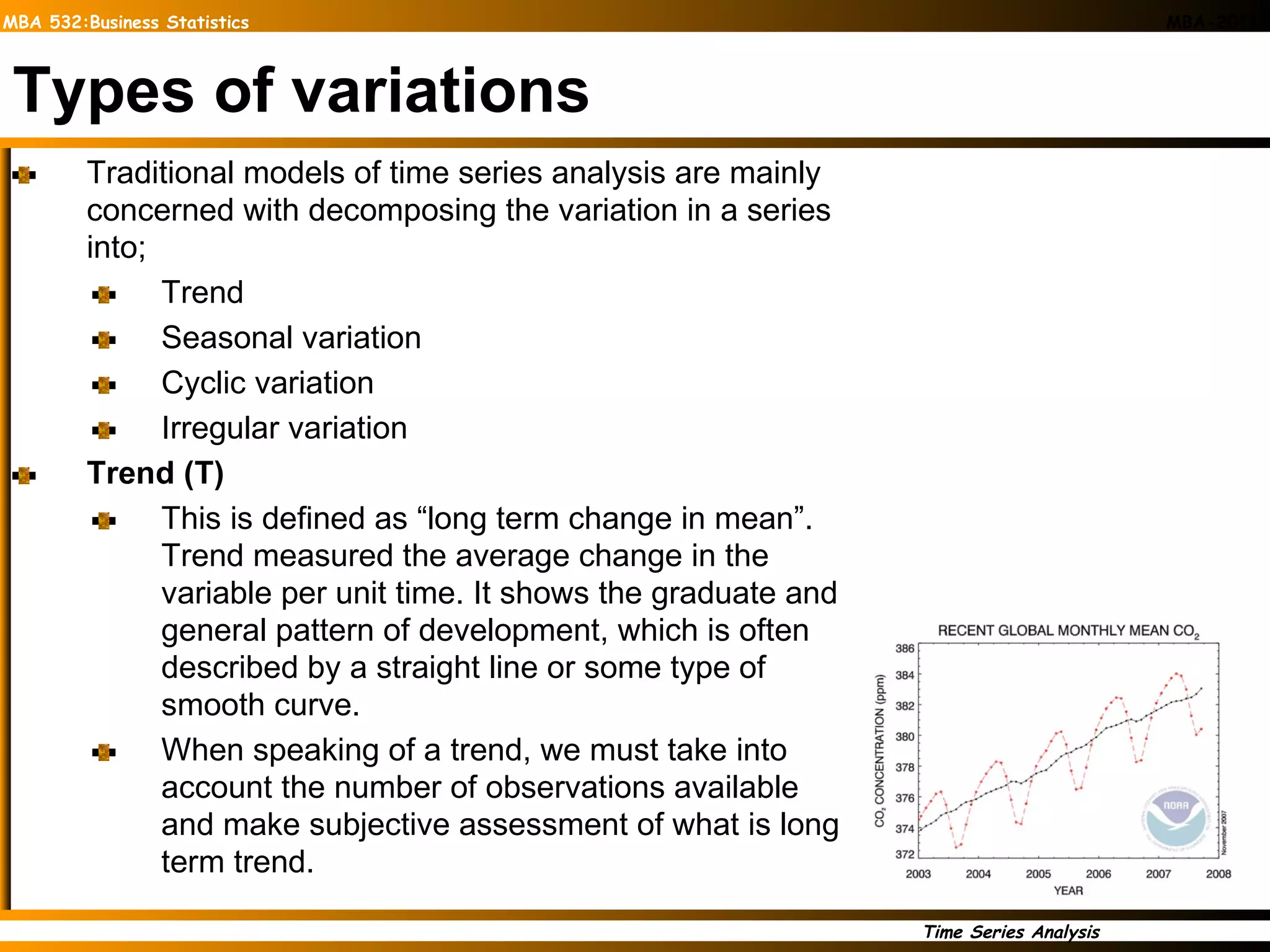 Types of variations Traditional models of time series analysis are mainly concerned with decomposing the variation in a series into; Trend Seasonal variation Cyclic variation Irregular variation  Trend (T) This is defined as “long term change in mean”. Trend measured the average change in the variable per unit time. It shows the graduate and general pattern of development, which is often described by a straight line or some type of smooth curve. When speaking of a trend, we must take into account the number of observations available and make subjective assessment of what is long term trend. 