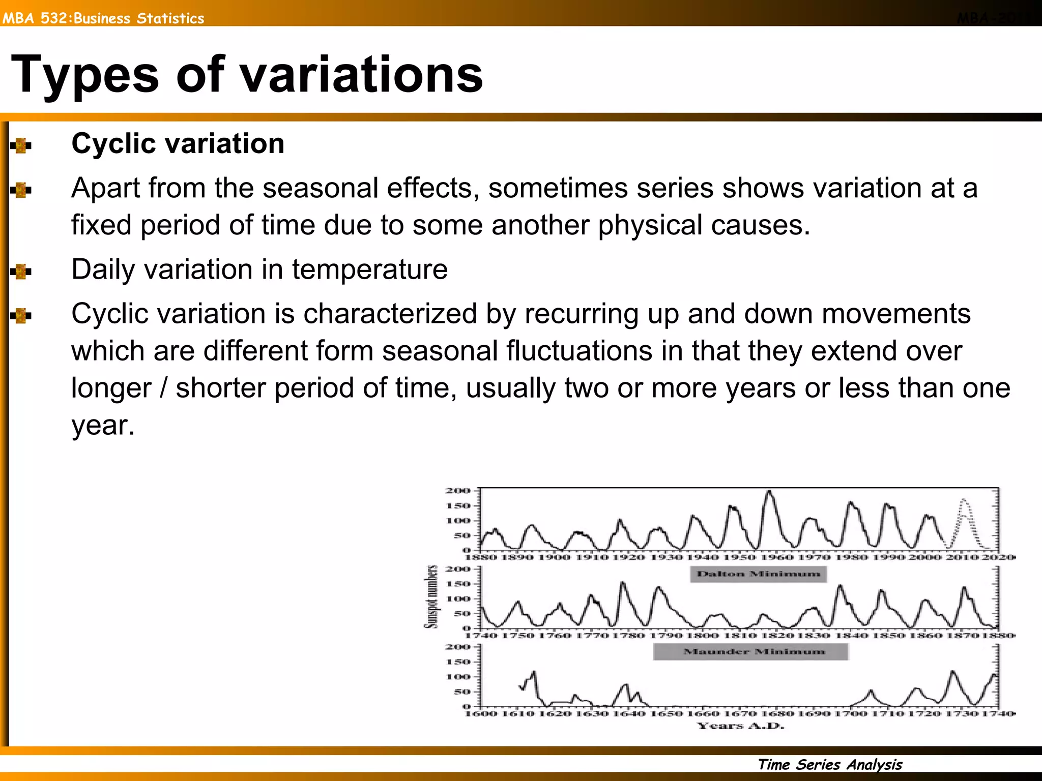 Types of variations Cyclic variation Apart from the seasonal effects, sometimes series shows variation at a fixed period of time due to some another physical causes. Daily variation in temperature Cyclic variation is characterized by recurring up and down movements which are different form seasonal fluctuations in that they extend over longer / shorter period of time, usually two or more years or less than one year.  