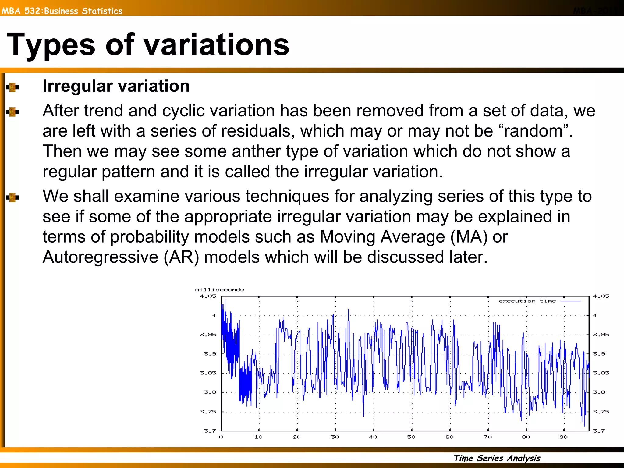 Types of variations Irregular variation After trend and cyclic variation has been removed from a set of data, we are left with a series of residuals, which may or may not be “random”. Then we may see some anther type of variation which do not show a regular pattern and it is called the irregular variation. We shall examine various techniques for analyzing series of this type to see if some of the appropriate irregular variation may be explained in terms of probability models such as Moving Average (MA) or Autoregressive (AR) models which will be discussed later.  