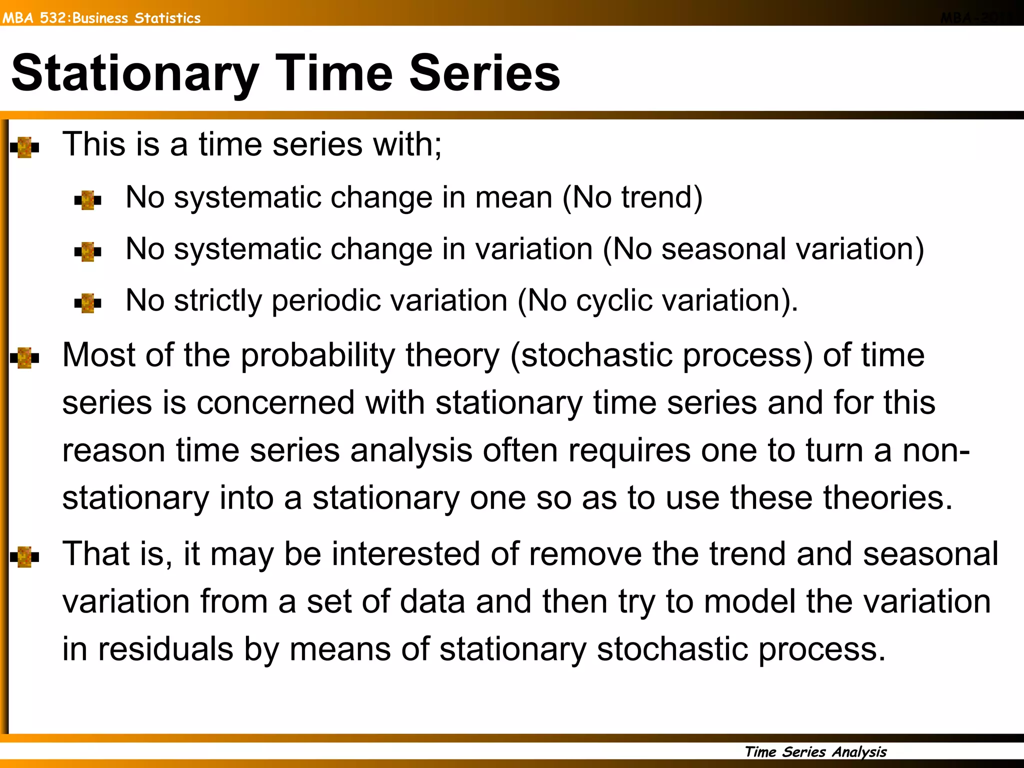 Stationary Time Series This is a time series with; No systematic change in mean (No trend) No systematic change in variation (No seasonal variation) No strictly periodic variation (No cyclic variation). Most of the probability theory (stochastic process) of time series is concerned with stationary time series and for this reason time series analysis often requires one to turn a non-stationary into a stationary one so as to use these theories. That is, it may be interested of remove the trend and seasonal variation from a set of data and then try to model the variation in residuals by means of stationary stochastic process. 