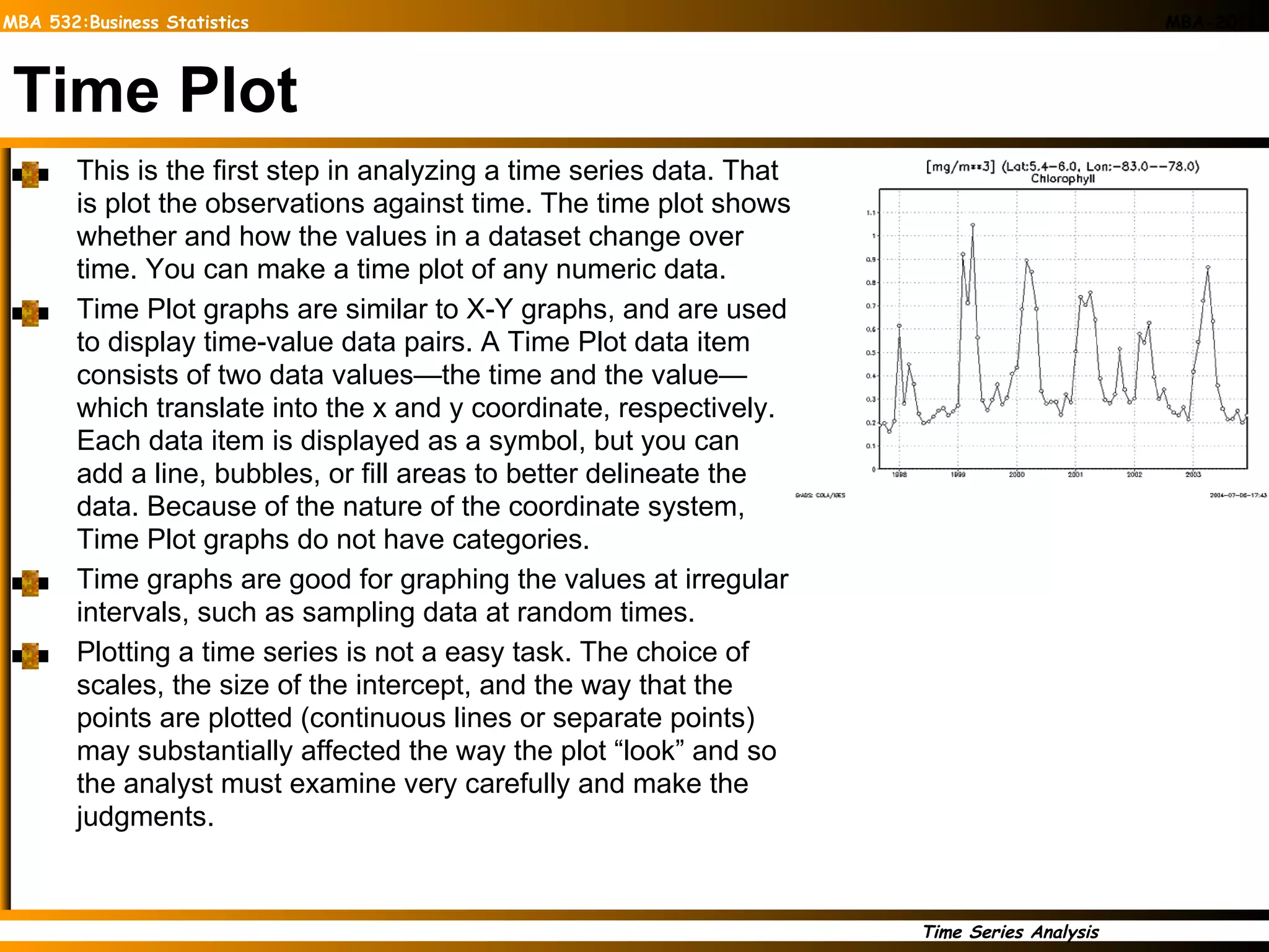 Time Plot This is the first step in analyzing a time series data. That is plot the observations against time. The time plot shows whether and how the values in a dataset change over time. You can make a time plot of any numeric data.  Time Plot graphs are similar to X-Y graphs, and are used to display time-value data pairs. A Time Plot data item consists of two data values—the time and the value—which translate into the x and y coordinate, respectively. Each data item is displayed as a symbol, but you can add a line, bubbles, or fill areas to better delineate the data. Because of the nature of the coordinate system, Time Plot graphs do not have categories. Time graphs are good for graphing the values at irregular intervals, such as sampling data at random times. Plotting a time series is not a easy task. The choice of scales, the size of the intercept, and the way that the points are plotted (continuous lines or separate points) may substantially affected the way the plot “look” and so the analyst must examine very carefully and make the judgments.  