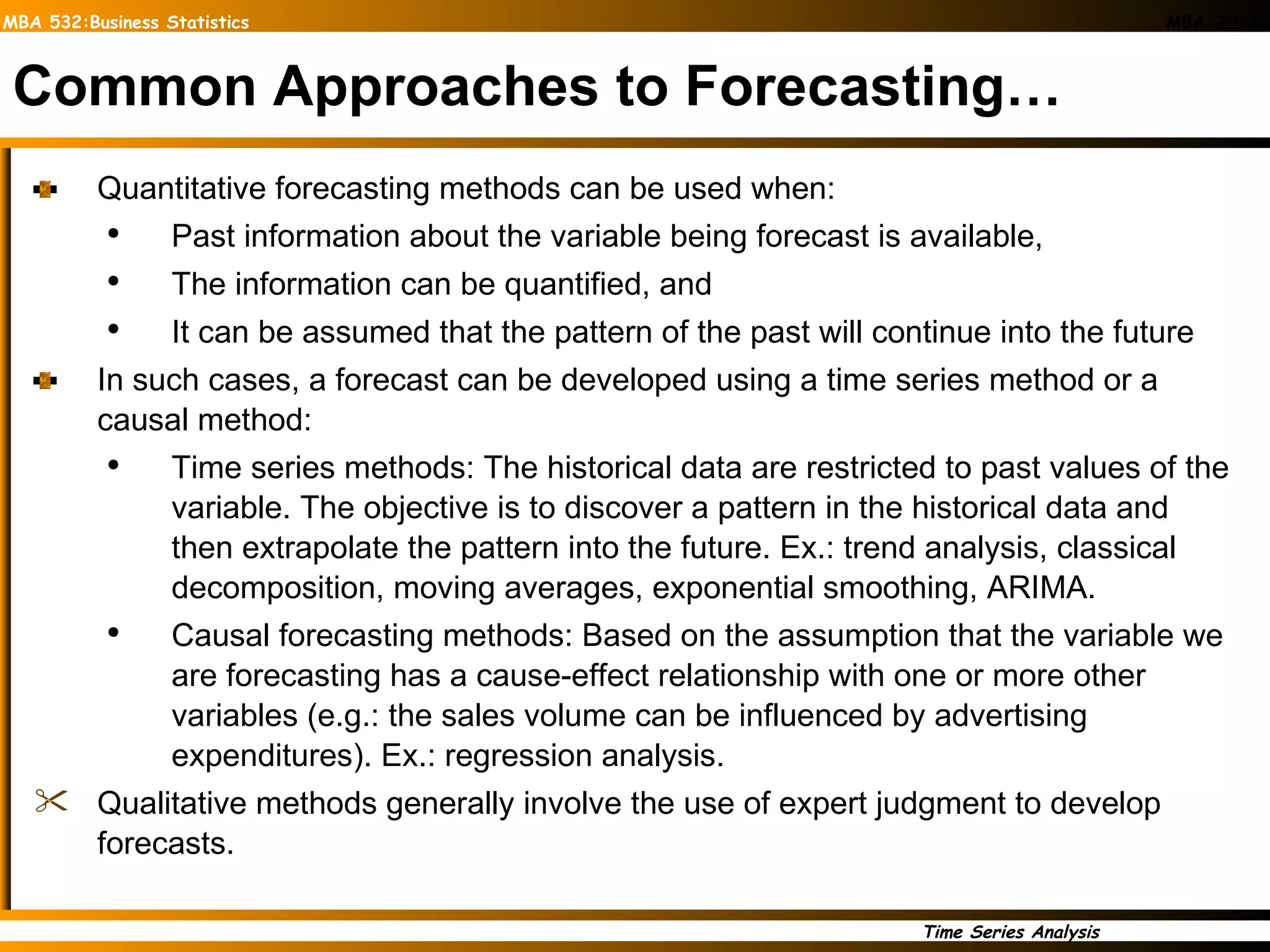 Common Approaches to Forecasting… Quantitative forecasting methods can be used when:  Past information about the variable being forecast is available,  The information can be quantified, and  It can be assumed that the pattern of the past will continue into the future In such cases, a forecast can be developed using a time series method or a causal method: Time series methods: The historical data are restricted to past values of the variable. The objective is to discover a pattern in the historical data and then extrapolate the pattern into the future. Ex.: trend analysis, classical decomposition, moving averages, exponential smoothing, ARIMA. Causal forecasting methods: Based on the assumption that the variable we are forecasting has a cause-effect relationship with one or more other variables (e.g.: the sales volume can be influenced by advertising expenditures). Ex.: regression analysis. Qualitative methods generally involve the use of expert judgment to develop forecasts. 