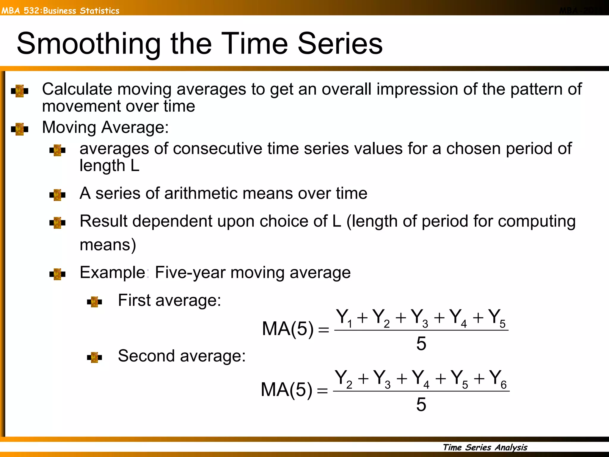Smoothing the Time Series Calculate moving averages to get an overall impression of the pattern of movement over time Moving Average:  averages of consecutive time series values for a chosen period of length L A series of arithmetic means over time Result dependent upon choice of L (length of period for computing means) Example :  Five-year moving average  First average: Second average: 