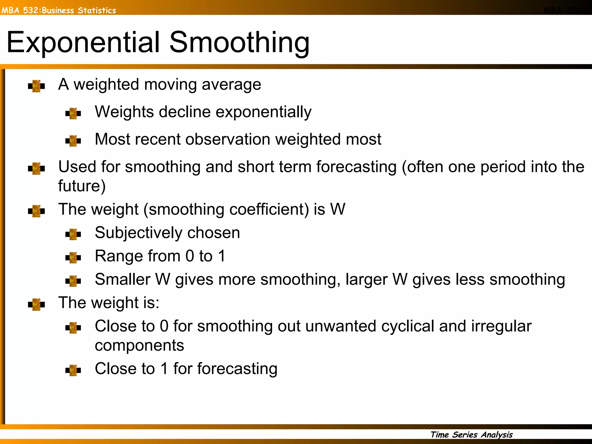 Exponential Smoothing A   weighted moving average Weights decline exponentially Most recent observation weighted most Used for smoothing and short term forecasting (often one period into the future) The weight (smoothing coefficient) is W Subjectively chosen Range from 0 to 1 Smaller W gives more smoothing, larger W gives less smoothing The weight is: Close to 0 for smoothing out unwanted cyclical and irregular components Close to 1 for forecasting 