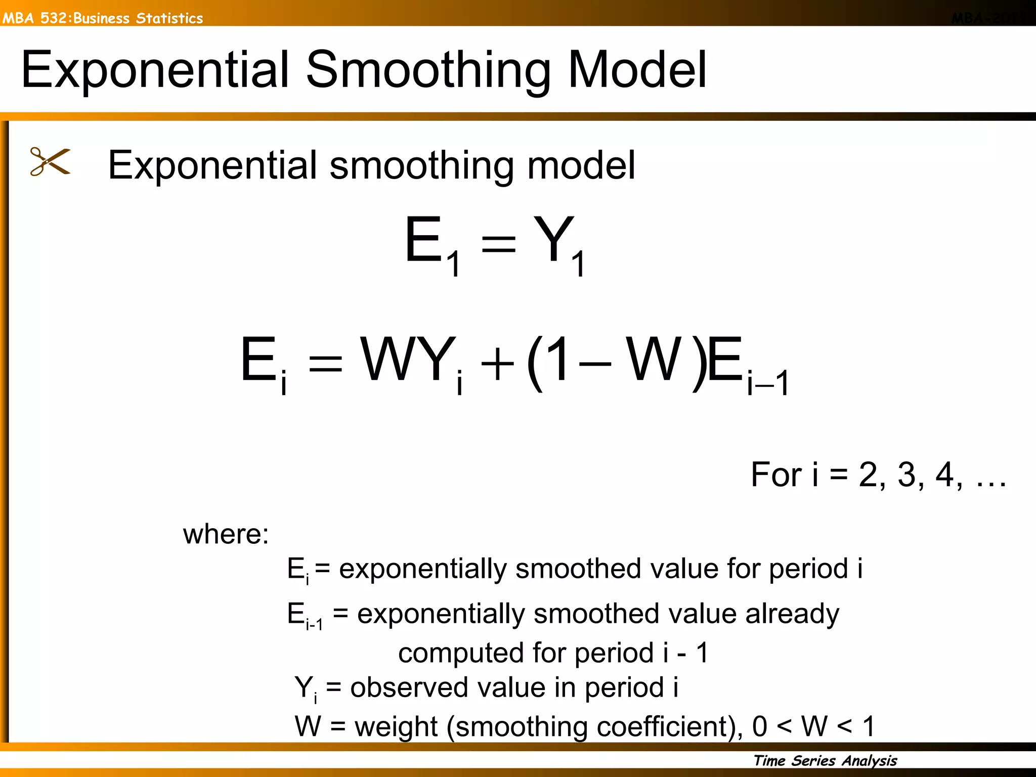 Exponential Smoothing Model Exponential smoothing model where: E i  = exponentially smoothed value for period i E i-1  = exponentially smoothed value already   computed for period i - 1   Y i  = observed value in period i   W = weight (smoothing coefficient), 0 < W < 1 For i = 2, 3, 4, … 