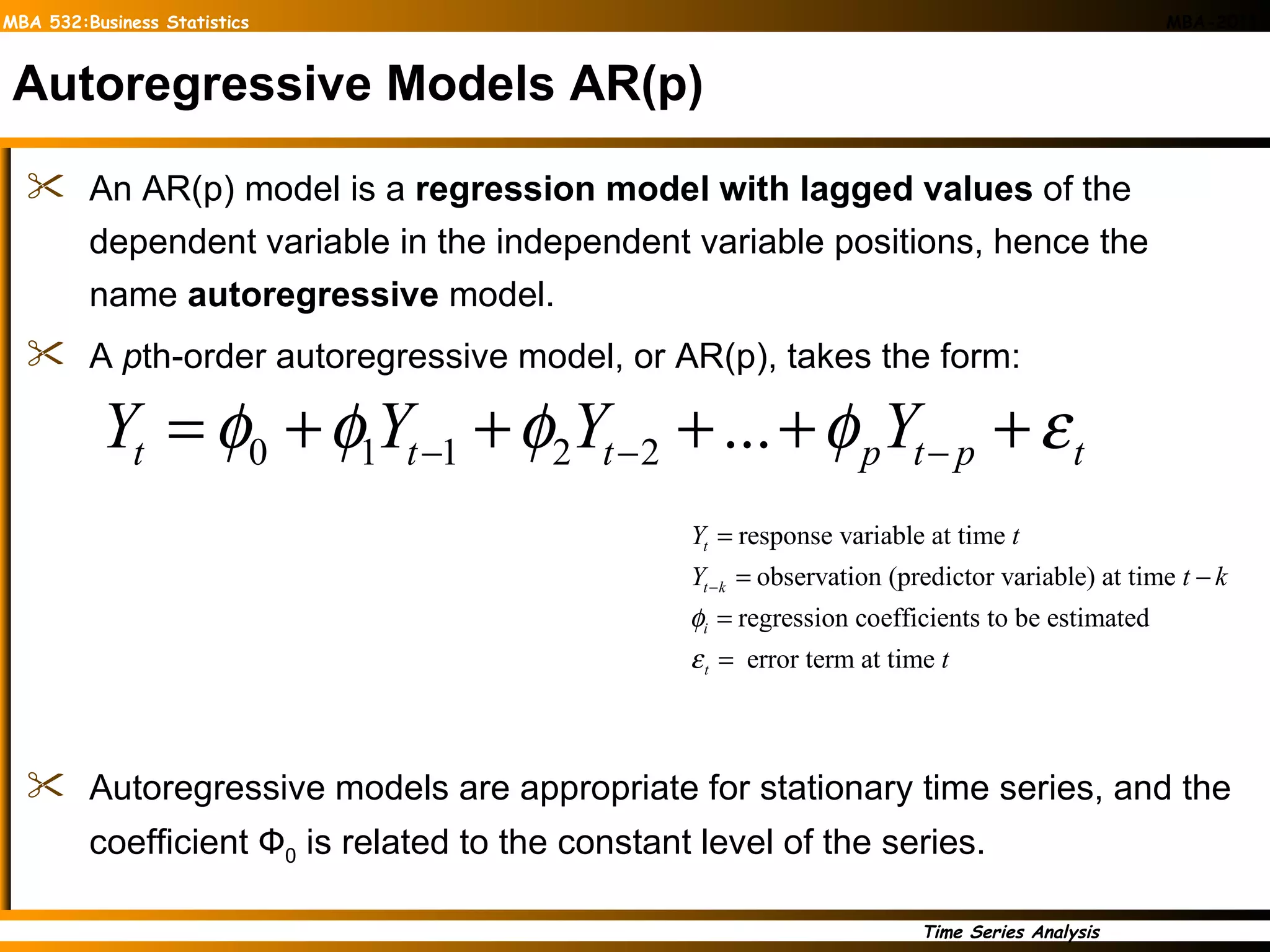 Autoregressive Models AR(p) An AR(p) model is a  regression model with lagged values  of the dependent variable in the independent variable positions, hence the name  autoregressive  model. A  p th-order autoregressive model, or AR(p), takes the form: Autoregressive models are appropriate for stationary time series, and the coefficient  Ф 0   is related to the constant level of the series. 