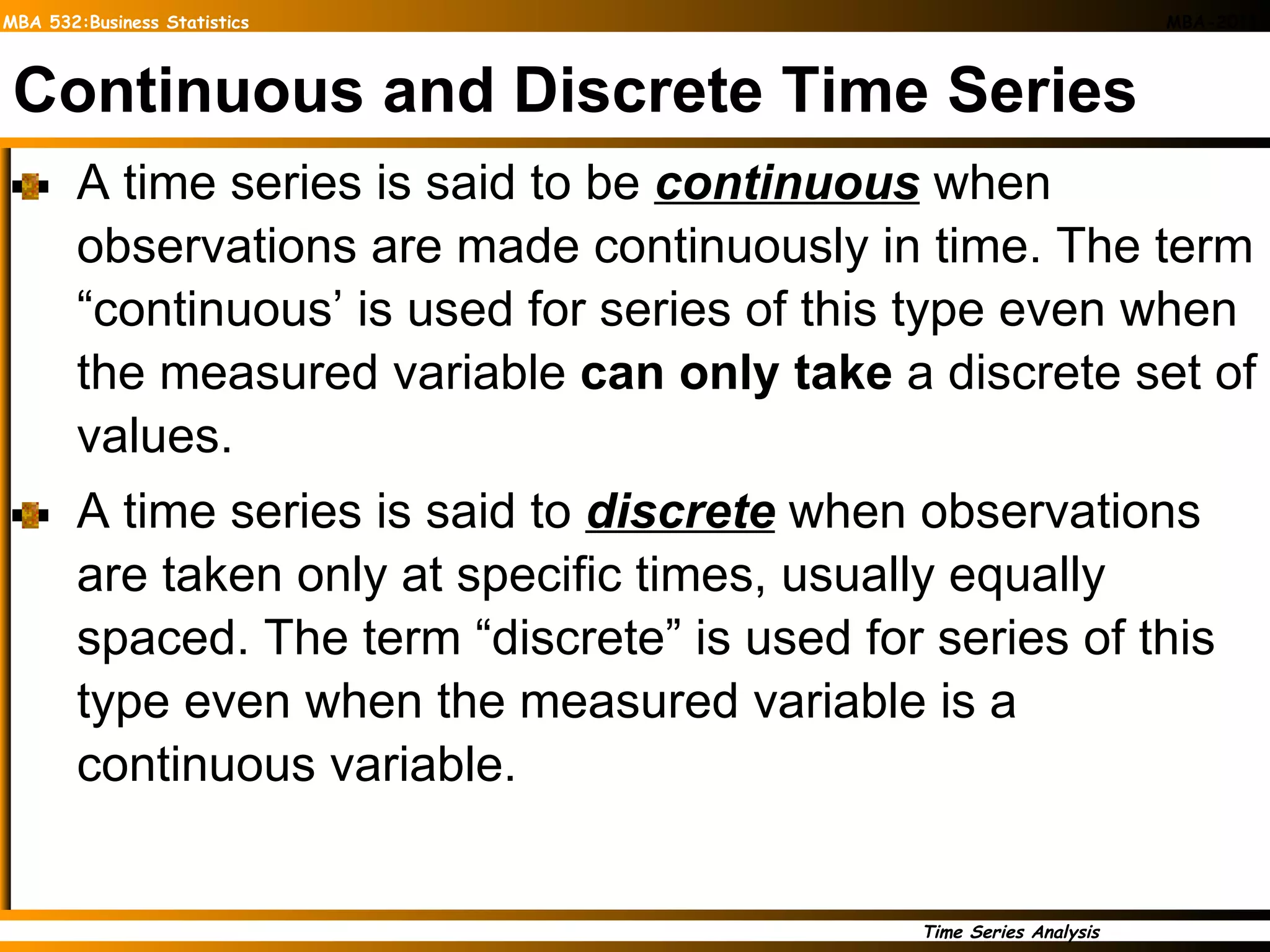 Continuous and Discrete Time Series A time series is said to be  continuous  when observations are made continuously in time. The term “continuous’ is used for series of this type even when the measured variable  can only take  a discrete set of values.  A time series is said to  discrete  when observations are taken only at specific times, usually equally spaced. The term “discrete” is used for series of this type even when the measured variable is a continuous variable.  
