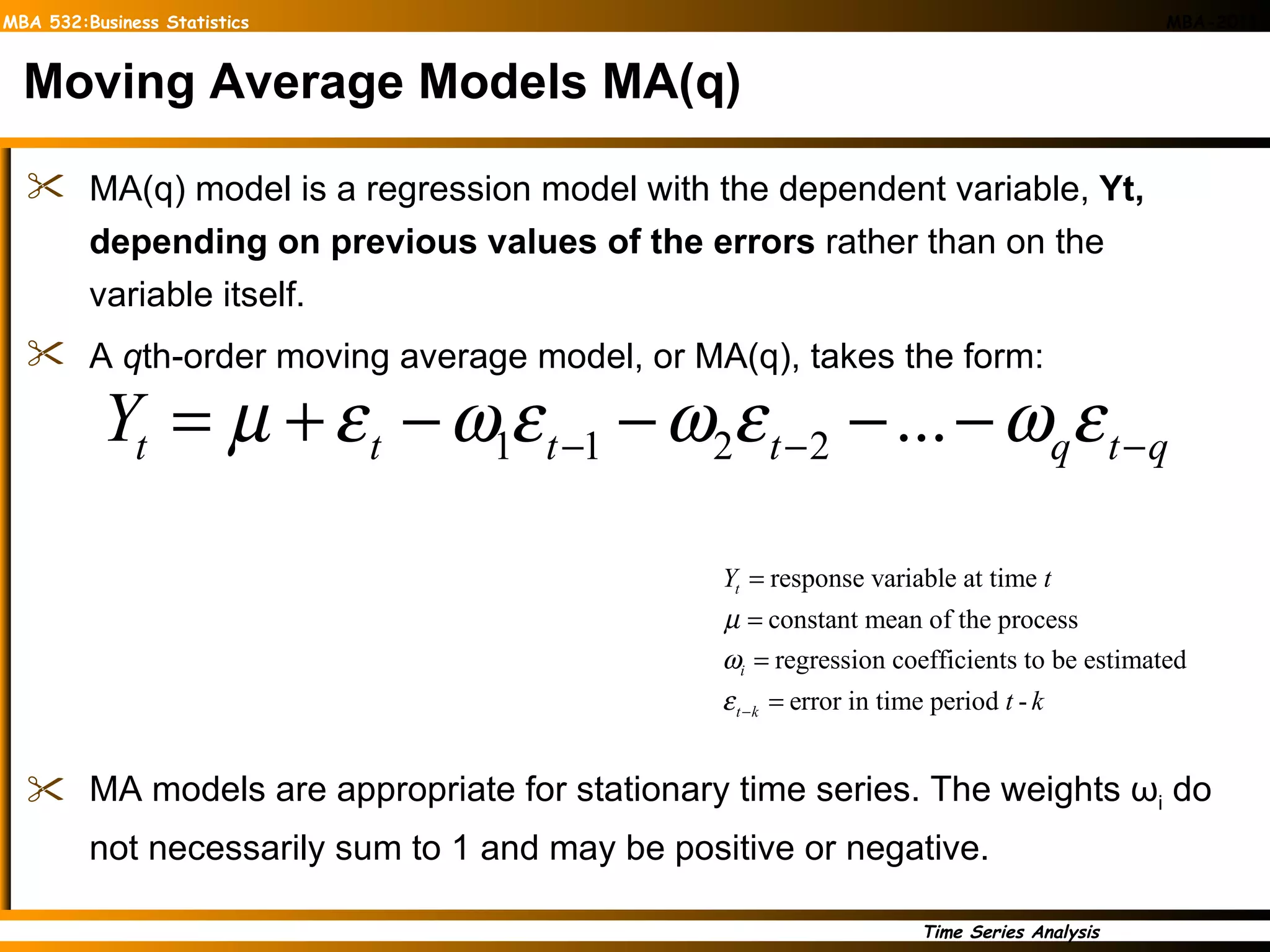 Moving Average Models MA(q) MA(q) model is a regression model with the dependent variable,  Yt, depending on previous values of the errors  rather than on the variable itself.  A  q th-order moving average model, or MA(q), takes the form: MA models are appropriate for stationary time series. The weights  ω i  do  not necessarily sum to 1 and may be positive or negative. 
