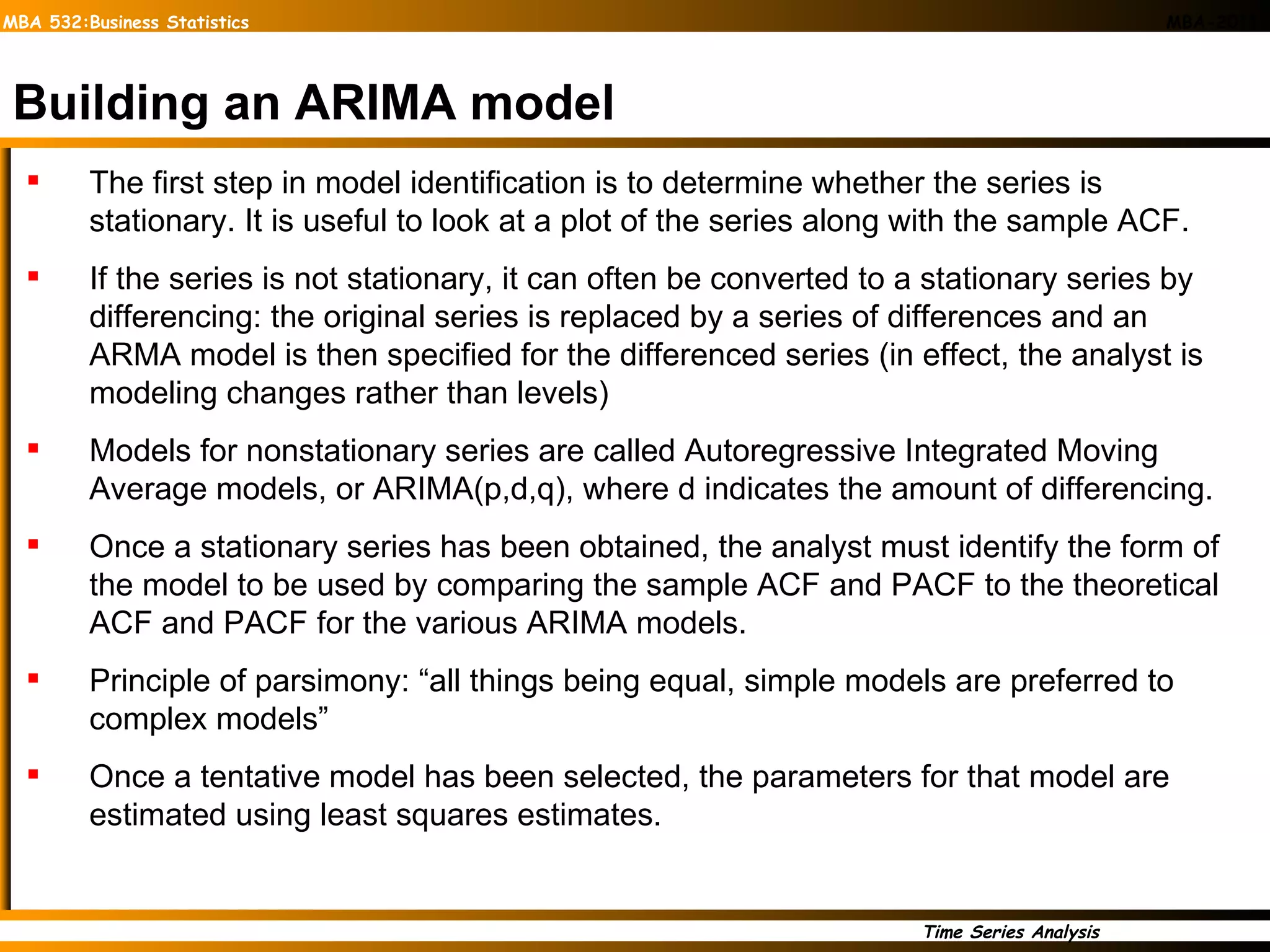 Building an ARIMA model The first step in model identification is to determine whether the series is stationary. It is useful to look at a plot of the series along with the sample ACF. If the series is not stationary, it can often be converted to a stationary series by differencing: the original series is replaced by a series of differences and an ARMA model is then specified for the differenced series (in effect, the analyst is modeling changes rather than levels) Models for nonstationary series are called Autoregressive Integrated Moving Average models, or ARIMA(p,d,q), where d indicates the amount of differencing. Once a stationary series has been obtained, the analyst must identify the form of the model to be used by comparing the sample ACF and PACF to the theoretical ACF and PACF for the various ARIMA models. Principle of parsimony: “all things being equal, simple models are preferred to complex models” Once a tentative model has been selected, the parameters for that model are estimated using least squares estimates. 