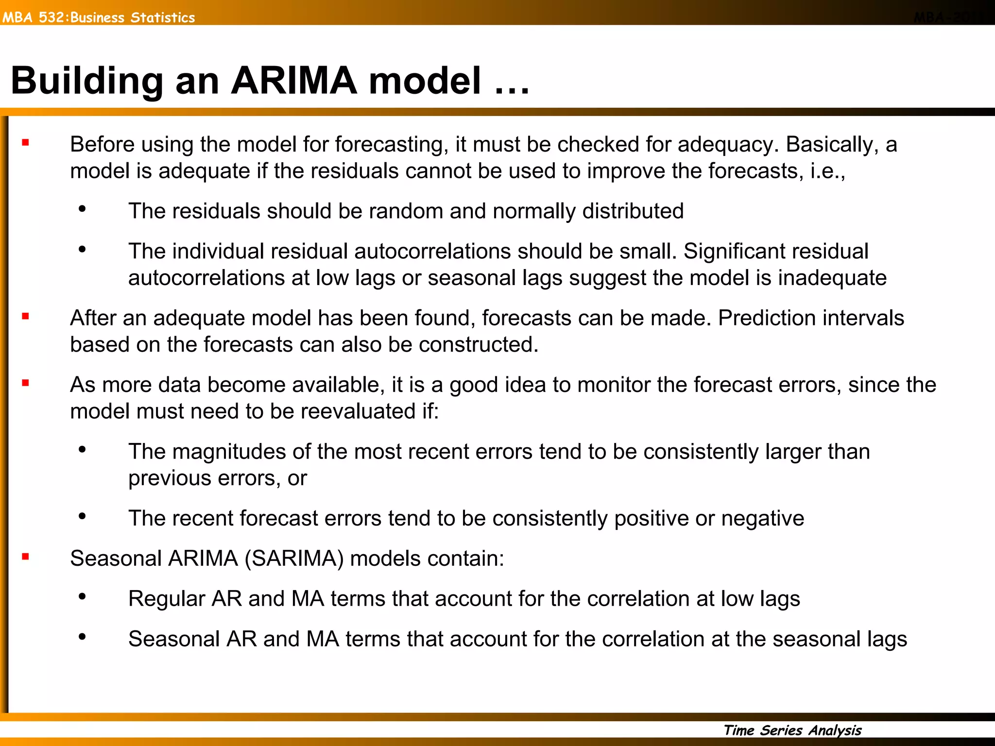 Building an ARIMA model … Before using the model for forecasting, it must be checked for adequacy. Basically, a model is adequate if the residuals cannot be used to improve the forecasts, i.e.,  The residuals should be random and normally distributed The individual residual autocorrelations should be small. Significant residual autocorrelations at low lags or seasonal lags suggest the model is inadequate After an adequate model has been found, forecasts can be made. Prediction intervals based on the forecasts can also be constructed. As more data become available, it is a good idea to monitor the forecast errors, since the model must need to be reevaluated if: The magnitudes of the most recent errors tend to be consistently larger than previous errors, or  The recent forecast errors tend to be consistently positive or negative Seasonal ARIMA (SARIMA) models contain: Regular AR and MA terms that account for the correlation at low lags Seasonal AR and MA terms that account for the correlation at the seasonal lags 