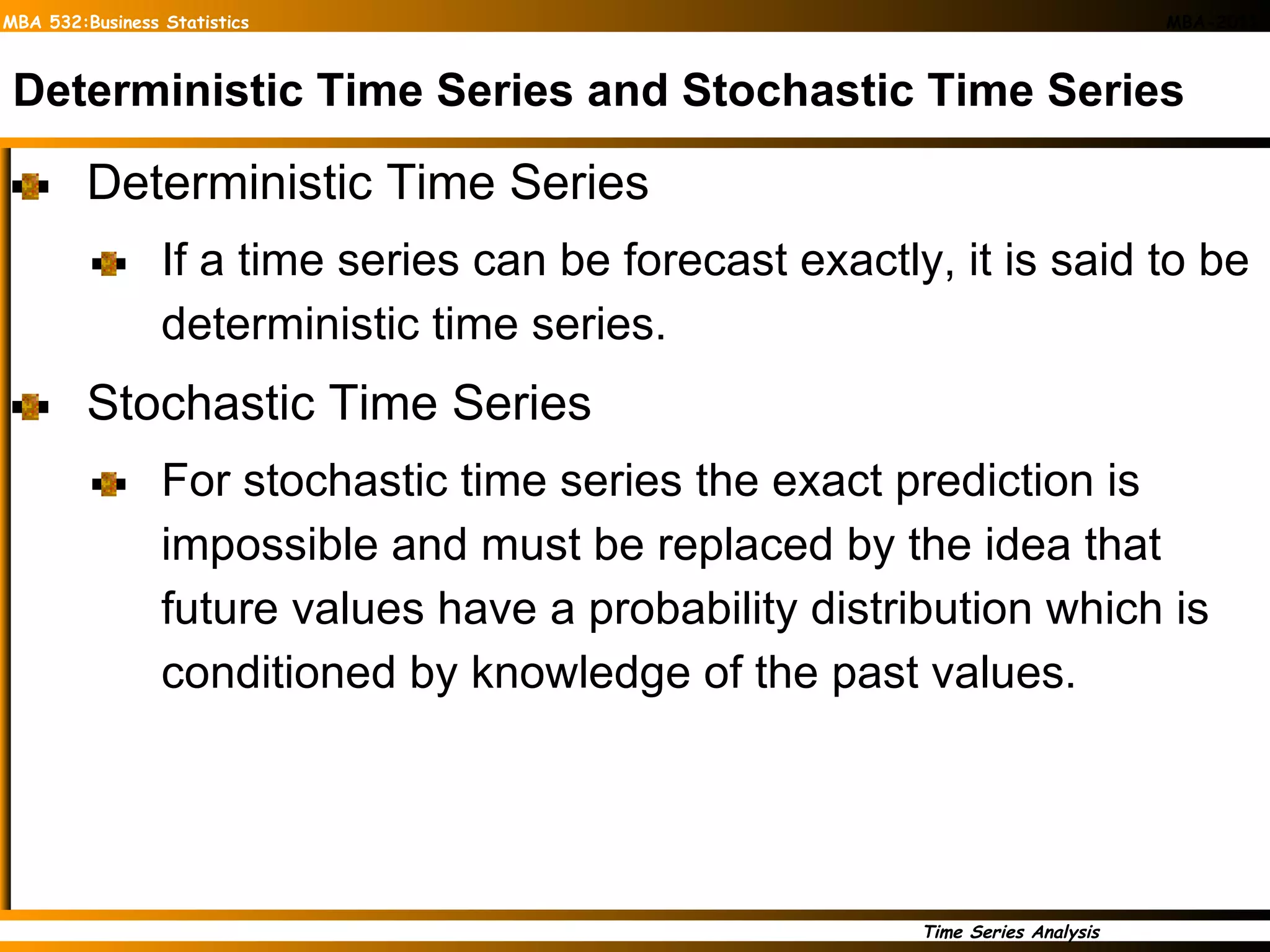 Deterministic Time Series and Stochastic Time Series Deterministic Time Series If a time series can be forecast exactly, it is said to be deterministic time series. Stochastic Time Series For stochastic time series the exact prediction is impossible and must be replaced by the idea that future values have a probability distribution which is conditioned by knowledge of the past values.  