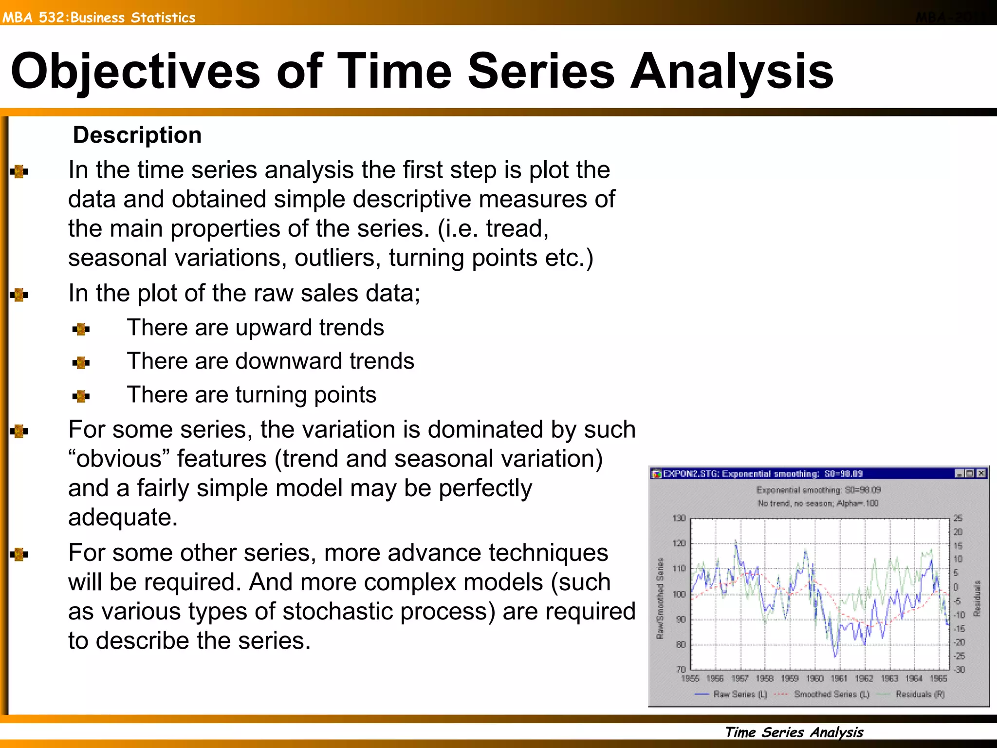 Objectives of Time Series Analysis Description In the time series analysis the first step is plot the data and obtained simple descriptive measures of the main properties of the series. (i.e. tread, seasonal variations, outliers, turning points etc.) In the plot of the raw sales data; There are upward trends  There are downward trends There are turning points For some series, the variation is dominated by such “obvious” features (trend and seasonal variation) and a fairly simple model may be perfectly adequate. For some other series, more advance techniques will be required. And more complex models (such as various types of stochastic process) are required to describe the series.  