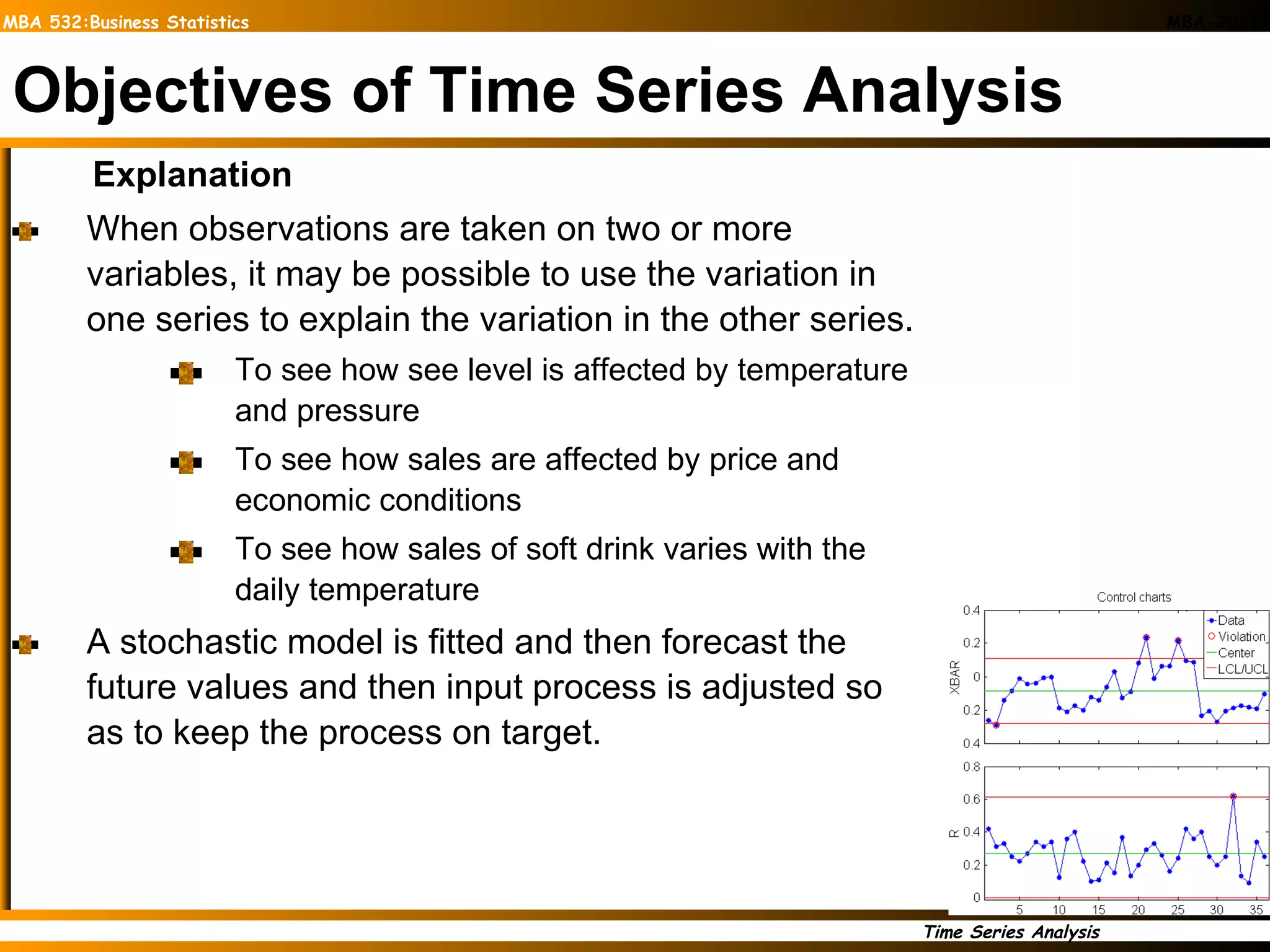 Objectives of Time Series Analysis Explanation When observations are taken on two or more variables, it may be possible to use the variation in one series to explain the variation in the other series. To see how see level is affected by temperature and pressure To see how sales are affected by price and economic conditions To see how sales of soft drink varies with the daily temperature A stochastic model is fitted and then forecast the future values and then input process is adjusted so as to keep the process on target. 