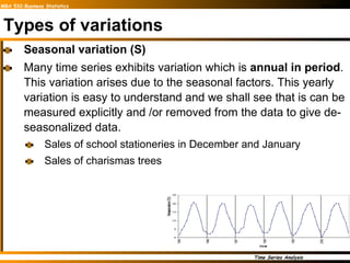 Types of variations Seasonal variation (S) Many time series exhibits variation which is  annual in period . This variation arises due to the seasonal factors. This yearly variation is easy to understand and we shall see that is can be measured explicitly and /or removed from the data to give de-seasonalized data. Sales of school stationeries in December and January Sales of charismas trees 