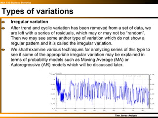 Types of variations Irregular variation After trend and cyclic variation has been removed from a set of data, we are left with a series of residuals, which may or may not be “random”. Then we may see some anther type of variation which do not show a regular pattern and it is called the irregular variation. We shall examine various techniques for analyzing series of this type to see if some of the appropriate irregular variation may be explained in terms of probability models such as Moving Average (MA) or Autoregressive (AR) models which will be discussed later.  