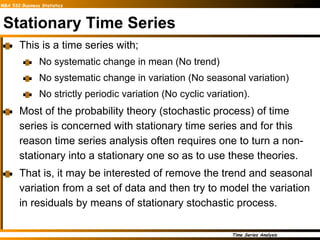Stationary Time Series This is a time series with; No systematic change in mean (No trend) No systematic change in variation (No seasonal variation) No strictly periodic variation (No cyclic variation). Most of the probability theory (stochastic process) of time series is concerned with stationary time series and for this reason time series analysis often requires one to turn a non-stationary into a stationary one so as to use these theories. That is, it may be interested of remove the trend and seasonal variation from a set of data and then try to model the variation in residuals by means of stationary stochastic process. 