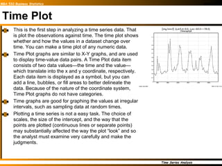 Time Plot This is the first step in analyzing a time series data. That is plot the observations against time. The time plot shows whether and how the values in a dataset change over time. You can make a time plot of any numeric data.  Time Plot graphs are similar to X-Y graphs, and are used to display time-value data pairs. A Time Plot data item consists of two data values—the time and the value—which translate into the x and y coordinate, respectively. Each data item is displayed as a symbol, but you can add a line, bubbles, or fill areas to better delineate the data. Because of the nature of the coordinate system, Time Plot graphs do not have categories. Time graphs are good for graphing the values at irregular intervals, such as sampling data at random times. Plotting a time series is not a easy task. The choice of scales, the size of the intercept, and the way that the points are plotted (continuous lines or separate points) may substantially affected the way the plot “look” and so the analyst must examine very carefully and make the judgments.  