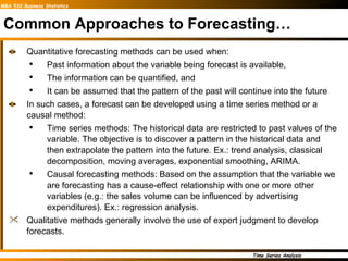 Common Approaches to Forecasting… Quantitative forecasting methods can be used when:  Past information about the variable being forecast is available,  The information can be quantified, and  It can be assumed that the pattern of the past will continue into the future In such cases, a forecast can be developed using a time series method or a causal method: Time series methods: The historical data are restricted to past values of the variable. The objective is to discover a pattern in the historical data and then extrapolate the pattern into the future. Ex.: trend analysis, classical decomposition, moving averages, exponential smoothing, ARIMA. Causal forecasting methods: Based on the assumption that the variable we are forecasting has a cause-effect relationship with one or more other variables (e.g.: the sales volume can be influenced by advertising expenditures). Ex.: regression analysis. Qualitative methods generally involve the use of expert judgment to develop forecasts. 