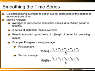 Smoothing the Time Series Calculate moving averages to get an overall impression of the pattern of movement over time Moving Average:  averages of consecutive time series values for a chosen period of length L A series of arithmetic means over time Result dependent upon choice of L (length of period for computing means) Example :  Five-year moving average  First average: Second average: 