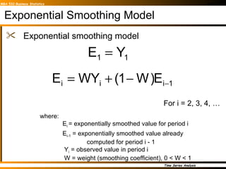 Exponential Smoothing Model Exponential smoothing model where: E i  = exponentially smoothed value for period i E i-1  = exponentially smoothed value already   computed for period i - 1   Y i  = observed value in period i   W = weight (smoothing coefficient), 0 < W < 1 For i = 2, 3, 4, … 