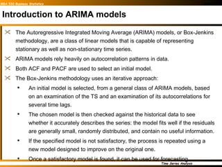 Introduction to ARIMA models The Autoregressive Integrated Moving Average (ARIMA) models, or Box-Jenkins methodology, are a class of linear models that is capable of representing stationary as well as non-stationary time series. ARIMA models rely heavily on autocorrelation patterns in data.  Both ACF and PACF are used to select an initial model. The Box-Jenkins methodology uses an iterative approach: An initial model is selected, from a general class of ARIMA models, based on an examination of the TS and an examination of its autocorrelations for several time lags. The chosen model is then checked against the historical data to see whether it accurately describes the series: the model fits well if the residuals are generally small, randomly distributed, and contain no useful information. If the specified model is not satisfactory, the process is repeated using a new model designed to improve on the original one.  Once a satisfactory model is found, it can be used for forecasting.  