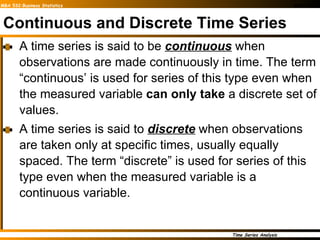 Continuous and Discrete Time Series A time series is said to be  continuous  when observations are made continuously in time. The term “continuous’ is used for series of this type even when the measured variable  can only take  a discrete set of values.  A time series is said to  discrete  when observations are taken only at specific times, usually equally spaced. The term “discrete” is used for series of this type even when the measured variable is a continuous variable.  