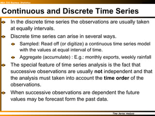 Continuous and Discrete Time Series In the discrete time series the observations are usually taken at equally intervals. Discrete time series can arise in several ways. Sampled: Read off (or digitize) a continuous time series model with the values at equal interval of time. Aggregate (accumulate) : E.g.: monthly exports, weekly rainfall The special feature of time series analysis is the fact that successive observations are usually  not  independent and that the analysis must taken into account the  time order  of the observations. When successive observations are dependent the future values may be forecast form the past data. 