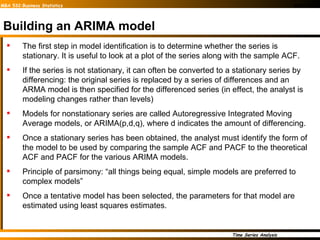 Building an ARIMA model The first step in model identification is to determine whether the series is stationary. It is useful to look at a plot of the series along with the sample ACF. If the series is not stationary, it can often be converted to a stationary series by differencing: the original series is replaced by a series of differences and an ARMA model is then specified for the differenced series (in effect, the analyst is modeling changes rather than levels) Models for nonstationary series are called Autoregressive Integrated Moving Average models, or ARIMA(p,d,q), where d indicates the amount of differencing. Once a stationary series has been obtained, the analyst must identify the form of the model to be used by comparing the sample ACF and PACF to the theoretical ACF and PACF for the various ARIMA models. Principle of parsimony: “all things being equal, simple models are preferred to complex models” Once a tentative model has been selected, the parameters for that model are estimated using least squares estimates. 