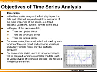 Objectives of Time Series Analysis Description In the time series analysis the first step is plot the data and obtained simple descriptive measures of the main properties of the series. (i.e. tread, seasonal variations, outliers, turning points etc.) In the plot of the raw sales data; There are upward trends  There are downward trends There are turning points For some series, the variation is dominated by such “obvious” features (trend and seasonal variation) and a fairly simple model may be perfectly adequate. For some other series, more advance techniques will be required. And more complex models (such as various types of stochastic process) are required to describe the series.  