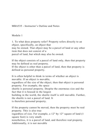MBA535 - Instructor’s Outline and Notes
Module 1
1. To what does property refer? Property refers directly to an
object, specifically, an object that
may be owned. That object may be a parcel of land or any other
item that does not consist of a
parcel of land, but which may also be owned.
If the object consists of a parcel of land only, then that property
may be defined as real property.
If the object is other than a parcel of land, then that property is
defined as personal property.
It is often helpful to think in terms of whether an object is
movable. If an object is movable,
regardless of the size of the object, then that object is personal
property. For example, the space
shuttle is personal property. Despite the enormous size and the
fact that it is housed in the largest
building in the world, the shuttle itself is still movable. Further,
the shuttle is not a parcel of land. It
is therefore personal property.
If the property cannot be moved, then the property must be real
property. This is also true
regardless of size. For example, a 12" by 12" square of land (1
square foot) is very small;
nonetheless, it is a parcel of land, and therefore real property.
Additionally, it is not movable
 