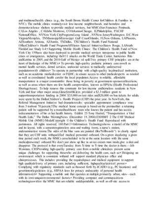 and traditionalhealth clinics (e.g., the South Bronx Health Center forChildren & Families in
NYC). The mobile clinics routinelyvisit low-income neighborhoods and homeless and
domesticviolence shelters to provide medical services, but MMCsSan Francisco Peninsula,
CALos Angeles , CAIdaho Montrose, COArkansasChicago, ILPhiladelphia, PACHF
NationalOffice, NYNew York CityProgramsLong Island , NYNew JerseyWashington D.C.West
VirginiaMemphis, TNMississippiMississippi Gulf CoastOrlando, FLNew Orleans, LAPhoenix,
AZSouthern Arizona, AZAustin, TXDallas, TXChildren’s Health Fund National
OfficeChildren’s Health Fund ProgramsAffiliates–Special InitiativesBaton Rouge, LASouth
FloridaCase Study I-4 • Supporting Mobile Health Clinics: The Children’s Health Fund of New
York City 159have also been deployed to provide medical services inresponse to public health
crises or emergencies, including the9/11 attacks on the World Trade Center, hurricanes Rita
andKatrina in 2005, and the 2010 Gulf of Mexico oil spill.Two primary CHF principles are at the
heart of thedesign of the MMCs:• To provide high-quality pediatric primary care aswell as
mental health services, dental services, andsocial services to medically underserved
populationswith children.• To operate in partnership with a high-quality localmedical institution,
such as an academic medicalcenter or FQHC, to ensure access to other medicalexperts as needed
as well as coordinated health carefor the local population.Access to reliable, affordable
transportation is a major constraintfor those living in poverty at government-sponsoredlocations,
as well as areas where there are few health careproviders, known as HPSAs (Health Professional
ShortageAreas). To help remove this constraint for low-income andhomeless residents in New
York and four other major areas,GlaxoSmithKlein provided a $2.3 million grant to
supporttransportation funding in 2004: $35,000 on taxi rides and$20,000 on bus tickets for adults
were spent by the DallasChildren’s Health Project (CHP) the prior year. In NewYork, this
Referral Management Initiative had dramaticresults: specialist appointment compliance rose
from 5 toabout 70 percent.5The medical home concept is based on the premisethat a returning
patient will be supported by a trustedhealthcare team who knows the patient and has access
todocumentation of his or her health history. Exhibit 25 Tony Hartzel, “Transportation a Vital
Health Link,” The Dallas MorningNews (December 19, 2004).EXHIBIT 2 The CHF Medical
Mobile Unit (MMU) ModelCopyright © the Children’s Health Fund. Reproduced with
permission. All rights reserved. 160 Part I • Information Technologyshows a model of the MMC
and its layout, with a separateregistration area and waiting room, a nurse’s station,
andexamination rooms.The sides of the blue vans are painted (like“billboards”) to clearly signal
that they are CHF units withqualified medical personnel onboard. On a given dayduring a given
time period each week, the MMCs arescheduled to be at the same location with the same
medicalpersonnel onboard.We don’t just show up like in an ice-cream man mode,give a shot and
disappear. The protocol is that everyTuesday from X-time to Y-time the doctor is there.—Jeb
Weisman, CIOProviding high-quality primary care from a mobile clinicdoes present some
unique challenges for supporting thosewho are delivering the health care, such as:• Designing an
environment which is consistent withand will support standard physician office and
clinicprocesses. This includes providing the requiredspace and medical equipment to support
high qualitydelivery of primary care, including sufficient, highqualityelectrical power.•
Complying with regulatory standards such as thoseset forth by JCAHO (e.g., PC locations) and
governmentlegislation (e.g., HIPAA laws for privacy andsecurity of personal health
information).6• Supporting a mobile unit that operates at multiple,primarily urban, sites—each
with its own uniqueenvironmental factors.• Providing computer and communications
technologieswithin the MMC that are reliable anddependable, as well as off-site access to
 