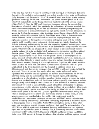 by the time they were 6 or 7because if something would show up, it is better togive them shots
than not . . . . So you had as much asmedical over-neglect as under-neglect going on.Records are
vitally important.—Jeb WeismanIn 1999, CHF partnered with a now defunct vendor todevelop
specialized technology for the MMC environment.This system was then phased out in 2007
when CHF partneredwith another leading Electronic Health Record(EHR) software vendor:
eClinicalWorks.9 Given the CHF’searly investment in custom software that supported the
datacollection of detailed clinical data specifically for pediatriccare, Weisman’s team built in a
similar data collectioncapability for use with the commercial software package.Having this
detailed information in a standard formatenables high-quality patient–physician interactions on
notonly the first but also subsequent visits, in addition to providingthe data needed for referrals.
Medically underservedpopulations typically have higher levels of lead in theirbloodstreams,
asthma, and other chronic conditions.10One of the record keeping challenges faced by
allphysician practices is the integration of laboratory andimaging results with the rest of a
patient’s health record.In a paper environment, the test results are typically faxedfrom the
facilities performing and interpreting the tests tothe requesting physician, and then paper copies
and film(such as x-rays or CAT scans) are filed in the patient’sfolder along with other hard-copy
records. When testresults are not received in a timely manner, a nurse or otherstaff member
typically makes a call to the test facility’sstaff and can receive the missing record in a relatively
shorttime period. Today’s more sophisticated healthcareinformation system (HIS) solutions
integrate electronicreports of test results with the patient’s record so that thephysician can
quickly access all relevant data with thesame patient record interface.However, maintaining an
accurate medical historyfor a patient who lives in poverty and may be residing in ahomeless
shelter or other temporary housing is more complicatedthan for patients with a more permanent
address.In cities and towns with CHF clinics, a patient served by aspecific clinic in a given
neighborhood in the Bronx thismonth may be domiciled in a different shelter in a
differentborough and show up at a permanent clinic or MMC in adifferent location in NYC the
next month. To retrieve arecord from another clinic may require a phone call andfax
capabilities.Both telephone and fax capabilities are therefore basicrequirements for not only
retrieving missing data but alsoconsulting with other medical experts, and supporting
patientreferrals to other clinicians, including specialists. Anideal solution to capture the patient
data that have previouslybeen collected for the same patient—especially when thesame software
package is being used at multiple clinics—would be to have it available in structured electronic
form.Connectivity Needs to Support MobileMedical ClinicsThere are therefore two primary
communications needsfor clinicians to deliver quality healthcare via a mobileclinic: (1) access to
patient data previously captured atanother medical facility (or MMC) but not yet available inthe
patient record system in the clinic and (2) access topersonnel at another medical facility for
either an emergencyconsult or referral, or a more routine referral. In anideal world, all of the
network requirements describedbelow for a mobile clinic environment would be
satisfied.However, some unique challenges are associated withMMC service environments.•
Network availability and reliability. The number 1networking requirement is that remote access
to dataand people needs to be available. Yet the MMCs aredeployed mostly in dense urban
areas—and sometimesin sparsely populated rural areas—that may8 The implementation of an
HITECH Act, which is a portion of theAmerican Recovery and Reinvestment Act legislation
signed into law byPresident Obama in February 2009, is overseen by the Office of theNational
Coordinator for HIT within the U.S. Department of Health andHuman Services. An EHR is
similar to an EMR, except it is designed toexchange data with other healthcare systems external
 