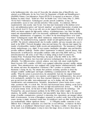 to the healthcareprovider who owns it.9 Soon after this adoption date, eClinicalWorks was
selected as an EHRvendor for the New York City Department of Health and MentalHygiene’s
(DoHMH) Primary Care Information Project (PCIP).10 As reported in an interview of Irwin
Redlener by Janice Lloyd, “‘KidsCan’t Wait’ for Health Care,” USA Today (May 21, 2009):
7D.162 Part I • Information Technologynot provide network availability or may not
providereliable access to voice and data networks.• Data security. At a minimum, HIPAA
requirementsfor data security must be met. User data must beencrypted at the database server
level, and additionalencryption and “network tunneling” are needed forprotection of patient data
at the network level.11• Easy to use with zero on-site support.Networking technologies in the
MMCs are thereto support the high-quality delivery of pediatricprimary care. Since the highly
trained and educatedmedical staff is not necessarily sophisticated inknowledge about networking
technology andmaintenance of equipment, it is critical for the networkingsolution to be “push-
button” technologyand require little infield maintenance andprovisioning.• Inexpensive to deploy
and operate. The installednetworking equipment should not add significantexpense to the cost of
an MMC. The network solutionsshould also be readily available and easy toacquire plus easy to
install in the MMC.• Network throughput (data rate) and latency.The data rate must support the
transfer of textbasedfiles (medical health records and patientreferrals). The transmission of high-
density medicalimages (e.g., digital X-rays) requires muchhigher throughput rates and therefore
provides adifferent challenge. Another critical requirementis to minimize network latency; large
latencyresults in inefficiencies and possible confusion onthe part of the MMC staff (e.g., “Is the
networkconnection still active or not? Why is it taking solong to load?”).Connectivity
Solutions:What Workedand What Didn’tSince the launch of the first MMC in the 1987,
severalnetworking solutions have been tried and newer technologieshave become available and
affordable. Two differentwireless network solutions were tried, with mixed results.Satellite-
Based AccessIn 2005, a number of MMCs were equipped withrooftop-mounted satellite antenna
systems. These antennasystems were equipped with a setup function whichautomatically unfolds
the antenna and raises the antennafrom a horizontal (“flat”) position to a position where
theantenna is facing the sky. The antenna then performs ascanning operation to detect the
strongest available satellitesignal and begins establishing a communications link withthe
satellite. When the system is powered down, the antennafolds back into the original horizontal
position. Althoughthese systems were expensive and designed for mobileoperation, they proved
to be mechanically unreliable.You have these structural limitations to the system.Every day it
goes up and down but unlike mom-andpopcasual use, we’re dealing with vital health
careinformation and communications. Invariably, themechanical system breaks down—a gear
strips, aconnector fails, or a circuit fries. We have had doctorsand nurses climbing on the roof to
manuallylower the antenna system, and these are high-end,sophisticated devices . . . . Well, that
is not good onmany levels, not the least of which alienates userstowards the technology.—Jeb
WeismanThey also posed structural problems for the MMCs (due totheir weight). In some
situations, the satellite communicationsalso had unacceptably large latency due to the natureand
design of satellite communication systems.It is interesting how expectations get managed inthese
kinds of environments. In terms of throughput orcapacity in a perfect world, most of the data that
youare moving is simple structured textual data. So actuallyyou need very little bandwidth, but
you needbandwidth without significant latency . . . . A 1.5Megabit satellite connection is way
different from 1.5Megabit connections on a wired line or even inWimax, or whatever the flavor
of the month is, in atraditional Ethernet-based system. The latency is akiller. It is deceptive for
the end user: even if thethroughput is okay to move that image down, or tomove those data up,
 