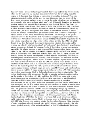 they don’t trust it—because ittakes longer to refresh than we are used to today athome or in the
office. Do they step away and hopetheir data are refreshed when they are taking care ofthe
patient, or do they stand there for twice as longwaiting for something to happen? Very often
wirelesscommunication at the satellite level can make thingsworse than just going with the
flow—which is to say‘we are here, we are in a box in the middle ofnowhere, and we just have
got to manually write itdown and deal with it later.’—Jeb Weisman11 Tunneling is a networking
technique that encrypts user data for securetransport over the public Internet.Case Study I-4 •
Supporting Mobile Health Clinics: The Children’s Health Fund of New York City 163Cellular
Wireless Networks—WirelessModem SolutionFirst piloted in 2004 and formally entered into
service in2007, the MMC was equipped with a Sierra WirelessAirLink PinPoint X wireless
modem that provided ThirdGeneration (3G) wireless service with a “fall-back” capabilityto 2.5G
wireless service in areas where 3G servicewas not available. The advantage of this specific
wirelessmodem was that it supported both 3G standards widelydeployed in the United States:
both Universal MobileTelecommunications Service (UMTS) and cdma2000. Thepotential for 3G
rates is in the range of several Mbps, sothis wireless solution provided the MMC with a high
datarate to and from the Internet. However, the transmission ofpatient data requires cellular
coverage and reliability at a“mission-critical” or “professional” level, but today’s generalpurpose
wireless networks are designed for “consumer”levels. If the wireless coverage is not available
andreliable, this solution can only be used to support MMCcommunications that are not mission
critical.For the clinicians working in the mobile clinics,dependable and predictable wireless
access to the Internetis more critical than achieving higher data rates. 3G andthe emerging 4G
networks do have the required throughput(4G wireless networks are promising 100 Mbps) for
transmittingmore than text-based data. However, what thesenetworks do not deliver is reliable
and dependable coverage(i.e., network access) at the level required.A hybrid alternative that has
been tried is to delaydata transmission from the MMC until there is access fromthe van to a
wired broadband solution, such as in a communitycenter or school.Delayed Broadband Wired
AccessIn this mode of operation, the MMC operates as a “storeand-forward”device: patient
records, medical referrals, anddigital images are stored on an MMC server until wiredbroadband
Internet access is available. A typical configurationis to have a wireless LAN (WiFi) connection
via awireless router from the MMC to the broadband accesspoint into the other facility. The
obvious disadvantages ofthis approach are the delay in accessing and transferringinformation,
and the security of the wireless LAN link. Inaddition, the MMC is not always able to use a
nearby thirdparty’swired network due to local restrictions on accessto its wired broadband
connection or HIPAA securityconcerns.Many of these organizations or institutions,
particularlyones that are city based, won’t allow you toinstall your own telecom infrastructure in
their buildings.So we can go to shelters where they even oftenhave an Internet or network-based
infrastructure andwe are not allowed to connect to it. Plus then we havesome problems around
what I will generically refer toas a HIPAA Issue–we can’t just go through any oldnetwork . . .
HIPAA rules are actually changing substantially—becomingmuch more restrictive, muchbetter
prescribed and set out, and much more painfulif you violate them . . . . So when we look at the
solutions,we have to make sure we can tunnel.—Jeb WeismanAsynchronous Multi-Master
DatabaseReplication (AMMR)In the absence of a reliable, high-speed networking solutionto
enable patient data transfers from the MMCs to thecentral server at the headquarters of the New
York CHP inthe Bronx, a more hands-on solution has been adopted toenable (1) the integration
of patient record data collected atmultiple sites and (2) provide a backup capability. But italso
requires physical proximity of the servers in theMMCs to the CHP offices.Banks figured out
 