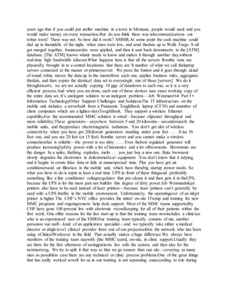 years ago that if you could put ateller machine in a town in Montana, people would useit and you
would make money on every transaction.But do you think there was telecommunications out
tothat town? There was not. So how did it work? AMMR.At some point the cash machine could
dial up in themiddle of the night, when rates were low, and send thedata up to Wells Fargo. It all
got merged together, businessrules were applied, and then it sent back downinserts to the [ATM]
database. [The ATM] knows whatit needs to know and makes it through another day,without
real-time high bandwidth telecom.What happens here is that all the servers fromthe vans are
physically brought in to a central locationso that there are X number of what we call thelaptop
servers connected to the master or primaryserver. We press the button and it goes through akind
of round robin, moves the data up to the masterfrom each one, applies business rules, aggregates
thedata, and then copies the identical data set to everysingle one of those [servers]. We do it
throughinserts; we are not actually copying 10 gigs of datadown to each one, so it is a very
efficient process.And when you are done, each one of those devices isan exact working copy of
the entire data set. It’s anelegant solution to an inelegant problem.—Jeb Weisman164 Part I •
Information TechnologyOther Support Challenges and SolutionsThe IT infrastructure on the
mobile unit includes a serverbuilt from a Panasonic ToughBook laptop (CF30) and anumber of
client computers which are a lighter-dutyToughBook. They support a wireless Ethernet
capability,but the recommended MMC solution is wired—because ofgreater throughput and
more reliability:These generators—anywhere between 5 and 20 kilowatts—areunderneath the
mobile units, and theyproduce electromagnetic radiations. You don’t get alot of wireless
connectivity when you have got 20kilowatt generators standing under your feet . . . . It isa 36
foot van, and you are 20 feet (or 15 feet) fromthe server and you cannot make a wireless
connectionthat is reliable—the power is too dirty . . . . Even thebest regulated generator will
produce increasinglydirty power with a lot of harmonics and a lot ofbrownouts. Brownouts are
the danger. In a spike, thething explodes, melts . . . you just buy a new one. Buta brownout
slowly degrades the electronics in delicatemedical equipment. You don’t know that it isdying,
and it begins to create false data or fails at anunexpected time. Plus you have got air
conditionersand air filtration in the mobile unit, which have thesebig startup power needs. So
what you have to do is toput at least a real time UPS in front of these thingsand preferably
something like a line conditioner voltageregulator that pre-cleans it and then gets it to theUPS,
because the UPS is for the most part not builtfor this degree of dirty power.Jeb WeismanInkjet
printers also have to be used instead of laser printers—because laser printers can’t generally be
used with a UPS thatfits in the mobile environment. Unfortunately, the operatingcost of an inkjet
printer is higher.The CHF’s NYC office provides the initial on-site ITsetup and training for new
MMC programs and ongoingremote help desk support. Most of the MMC teams supportedby
CHF have gone 100 percent live with electronic recordkeeping for all of their patients within the
first week. One ofthe reasons for the fast start-up is that the training team nowincludes a clinician
who is an experienced user of the EMR:Our training team typically consists of me, another
personon our staff—kind of an application specialist—and we typically take either a medical
director or ahigh-level clinical provider from one of our projectswithin the network who has been
using eClinicalWorksout in the field. That actually makes a huge difference.We always have
members of the training team staywith [the MMC team], on-site, in clinic support.Usually they
are there for the first afternoon of seeingpatients live with the system, and then also for the
nextmorning. We try to split it that way so that we go tomore than one site—covering as many
sites as possiblein case there are any technical or clinic process problems.One of the great things
that has really worked sowell for us in our training is not separating outaccording to role during
 