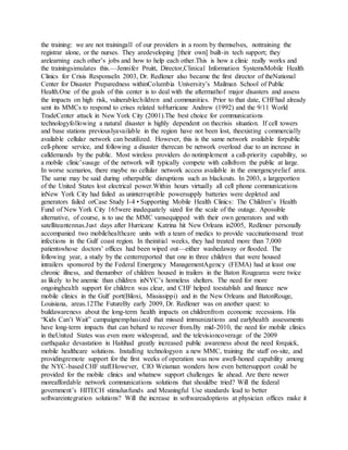 the training: we are not trainingall of our providers in a room by themselves, nottraining the
registrar alone, or the nurses. They aredeveloping [their own] built-in tech support; they
arelearning each other’s jobs and how to help each other.This is how a clinic really works and
the trainingsimulates this.—Jennifer Pruitt, Director,Clinical Information SystemsMobile Health
Clinics for Crisis ResponseIn 2003, Dr. Redlener also became the first director of theNational
Center for Disaster Preparedness withinColumbia University’s Mailman School of Public
Health.One of the goals of this center is to deal with the aftermathof major disasters and assess
the impacts on high risk, vulnerablechildren and communities. Prior to that date, CHFhad already
sent its MMCs to respond to crises related toHurricane Andrew (1992) and the 9/11 World
TradeCenter attack in New York City (2001).The best choice for communications
technologyfollowing a natural disaster is highly dependent on thecrisis situation. If cell towers
and base stations previouslyavailable in the region have not been lost, theexisting commercially
available cellular network can beutilized. However, this is the same network available forpublic
cell-phone service, and following a disaster therecan be network overload due to an increase in
calldemands by the public. Most wireless providers do notimplement a call-priority capability, so
a mobile clinic’susage of the network will typically compete with callsfrom the public at large.
In worse scenarios, there maybe no cellular network access available in the emergencyrelief area.
The same may be said during otherpublic disruptions such as blackouts. In 2003, a largeportion
of the United States lost electrical power.Within hours virtually all cell phone communications
inNew York City had failed as uninterruptible powersupply batteries were depleted and
generators failed orCase Study I-4 • Supporting Mobile Health Clinics: The Children’s Health
Fund of New York City 165were inadequately sized for the scale of the outage. Apossible
alternative, of course, is to use the MMC vansequipped with their own generators and with
satelliteantennas.Just days after Hurricane Katrina hit New Orleans in2005, Redlener personally
accompanied two mobilehealthcare units with a team of medics to provide vaccinationsand treat
infections in the Gulf coast region. In theinitial weeks, they had treated more than 7,000
patientswhose doctors’ offices had been wiped out—either washedaway or flooded. The
following year, a study by the centerreported that one in three children that were housed
intrailers sponsored by the Federal Emergency ManagementAgency (FEMA) had at least one
chronic illness, and thenumber of children housed in trailers in the Baton Rougearea were twice
as likely to be anemic than children inNYC’s homeless shelters. The need for more
ongoinghealth support for children was clear, and CHF helped toestablish and finance new
mobile clinics in the Gulf port(Biloxi, Mississippi) and in the New Orleans and BatonRouge,
Louisiana, areas.12The FutureBy early 2009, Dr. Redlener was on another quest: to
buildawareness about the long-term health impacts on childrenfrom economic recessions. His
“Kids Can’t Wait” campaignemphasized that missed immunizations and earlyhealth assessments
have long-term impacts that can behard to recover from.By mid-2010, the need for mobile clinics
in theUnited States was even more widespread, and the televisioncoverage of the 2009
earthquake devastation in Haitihad greatly increased public awareness about the need forquick,
mobile healthcare solutions. Installing technologyon a new MMC, training the staff on-site, and
providingremote support for the first weeks of operation was now awell-honed capability among
the NYC-based CHF staff.However, CIO Weisman wonders how even bettersupport could be
provided for the mobile clinics and whatnew support challenges lie ahead. Are there newer
moreaffordable network communications solutions that shouldbe tried? Will the federal
government’s HITECH stimulusfunds and Meaningful Use standards lead to better
softwareintegration solutions? Will the increase in softwareadoptions at physician offices make it
 