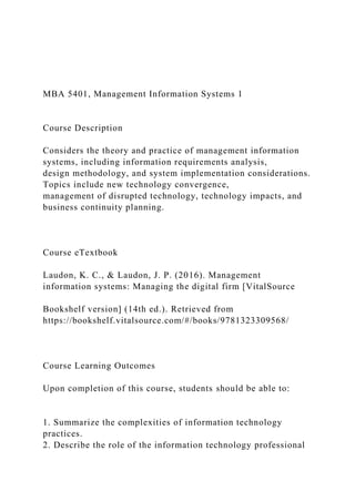 MBA 5401, Management Information Systems 1
Course Description
Considers the theory and practice of management information
systems, including information requirements analysis,
design methodology, and system implementation considerations.
Topics include new technology convergence,
management of disrupted technology, technology impacts, and
business continuity planning.
Course eTextbook
Laudon, K. C., & Laudon, J. P. (2016). Management
information systems: Managing the digital firm [VitalSource
Bookshelf version] (14th ed.). Retrieved from
https://bookshelf.vitalsource.com/#/books/9781323309568/
Course Learning Outcomes
Upon completion of this course, students should be able to:
1. Summarize the complexities of information technology
practices.
2. Describe the role of the information technology professional
 