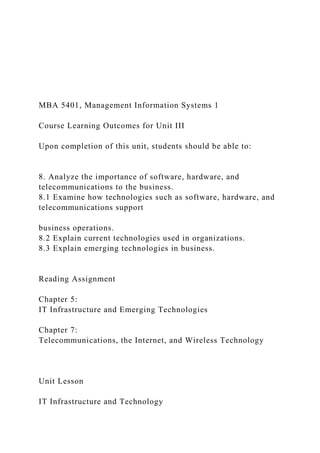 MBA 5401, Management Information Systems 1
Course Learning Outcomes for Unit III
Upon completion of this unit, students should be able to:
8. Analyze the importance of software, hardware, and
telecommunications to the business.
8.1 Examine how technologies such as software, hardware, and
telecommunications support
business operations.
8.2 Explain current technologies used in organizations.
8.3 Explain emerging technologies in business.
Reading Assignment
Chapter 5:
IT Infrastructure and Emerging Technologies
Chapter 7:
Telecommunications, the Internet, and Wireless Technology
Unit Lesson
IT Infrastructure and Technology
 