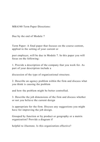 MBA540 Term Paper Directions:
Due by the end of Module 7
Term Paper: A final paper that focuses on the course content,
applied in the setting of your current or
past employer, will be due in Module 7. In this paper you will
focus on the following:
1. Provide a description of the company that you work for. As
part of your description include a
discussion of the type of organizational structure.
2. Describe an agency problem within the firm and discuss what
you think is causing the problem
and how the problem might be better controlled.
3. Describe the job dimensions of the firm and discuss whether
or not you believe the current design
is appropriate for the firm. Discuss any suggestions you might
have for improving the job design.
Grouped by function or by product or geography or a matrix
organization? Provide a diagram if
helpful to illustrate. Is this organization effective?
 