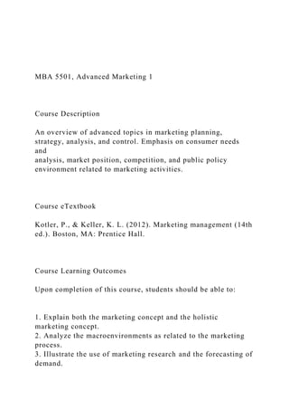 MBA 5501, Advanced Marketing 1
Course Description
An overview of advanced topics in marketing planning,
strategy, analysis, and control. Emphasis on consumer needs
and
analysis, market position, competition, and public policy
environment related to marketing activities.
Course eTextbook
Kotler, P., & Keller, K. L. (2012). Marketing management (14th
ed.). Boston, MA: Prentice Hall.
Course Learning Outcomes
Upon completion of this course, students should be able to:
1. Explain both the marketing concept and the holistic
marketing concept.
2. Analyze the macroenvironments as related to the marketing
process.
3. Illustrate the use of marketing research and the forecasting of
demand.
 