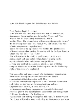MBA 550 Final Project Part I Guidelines and Rubric
Final Project Part I Overview
MBA 550 has two final projects: Final Project Part I: Self-
Assessment Investigation, due in Module Three, and Final
Project Part II: Leadership Assessment, due in
Module Nine. The course has a milestone assignment in each of
the following modules: Two, Four, Five, and Seven. You will
select a corporate or organizational
leader who could be a personal role model. The professional
self-assessment taken during the course will be the lens through
which you will select this leader.
You will research the leader’s professional career track,
management and leadership styles, team-building skills,
organizational vision and culture, and problem-
solving and conflict-management abilities. You will then
compare aspects of your own leadership style to the leadership
style of the person you selected.
The leadership and management of a business or organization
must have a strong mission and vision and be able to
communicate this information well. This
successful communication process is vital because the mission
and vision are the base of the organizational culture.
Organizational culture, in turn, affects job
performance, employee engagement, job satisfaction, and
personal growth and development. Leadership and management
skills are foundational for leading an
organization and making managerial decisions. In Final Project
Part I, you will review your leadership self-assessment and your
 
