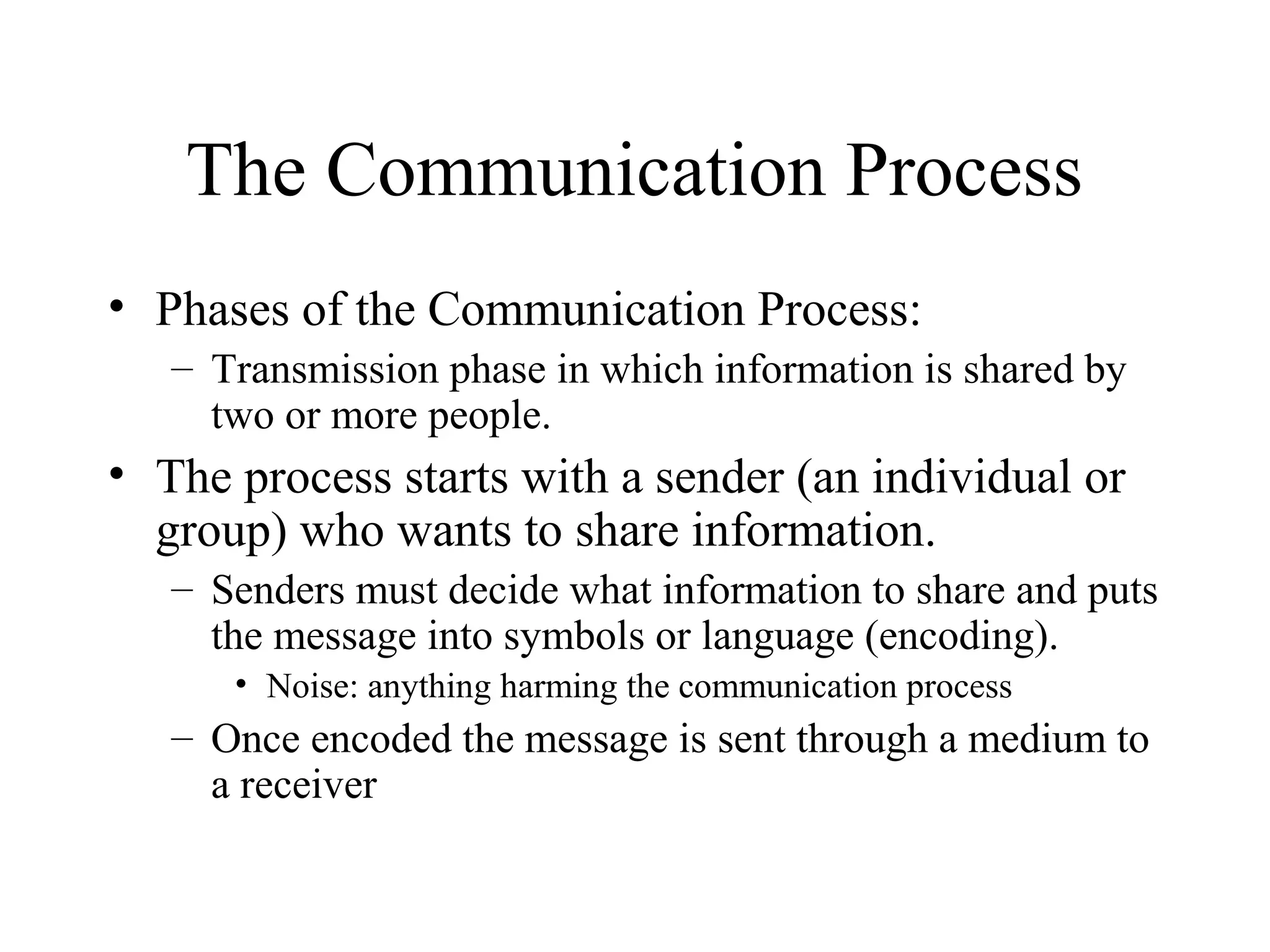 The Communication Process
• Phases of the Communication Process:
– Transmission phase in which information is shared by
two or more people.
• The process starts with a sender (an individual or
group) who wants to share information.
– Senders must decide what information to share and puts
the message into symbols or language (encoding).
• Noise: anything harming the communication process
– Once encoded the message is sent through a medium to
a receiver
 